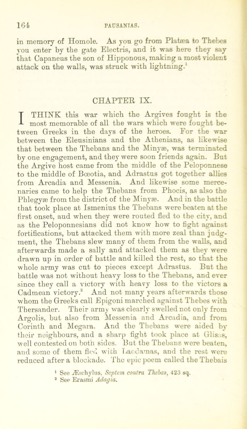 in memory of Homole. Ab you go from Platea to Thebes you enter by the gate Electris, and it was here they Bay that Capaneus the son of Hipponous, making a most violent attack on the walls, was struck with lightning.1 CHAPTER IX. ITHINK this war which the Argives fonght is the most memorable of ali the wars which were fonght be- tween Greeks in the days of the heroes. Por the war between the Elensinians and the Athenians, as likewise that between the Thebans and the Minyae, was terminated by one engagement, and they were soon friends agam. Bnt the Argive host came from the middle of the Peloponnese to the middle of Boeotia, and Adrastus got together allies from Arcadia and Messenia. And likewise some merce- naries came to help the Thebans from Phocis, as also the Phlegyae from the district of the Minyae. And in the battle that took place at Ismenius the Thebans were beaten at the first onset, aud when they were routed fled to the city, and as the Peloponnesians did not know how to fight against fortifications, but attacked them with more zeal than judg- ment, the Thebans slew many of them from the walls, and afterwards made a sally and attacked them as they were drawn up in order of battle and killed the rest, so tbat the whole army was cut to pieces except Adrastus. Bnt the battle was not without heavy loss to the Thebans, and ever since they call a victory with heavy loss to the victors a Cadmean victory.2 And not many years afterwards those whom the Greeks call Epigoni marched against Thebes with Thersander. Their army was clearly swelled not only from Argolis, but also from Messenia and Arcadia, and from Corinth and Megara. And the Thebans were aided by their neiglibours, and a sliarp fight took place at Glis .s, well contestedon both sides. But the Thebans were beaten, aud some of them fled with Laodamas, and the rest were reduced after a blockade. The epie poem called the Thebais 1 See TEschylus. Septem contra Thebas, 423 sq. 2 See Erasmi Adagia.