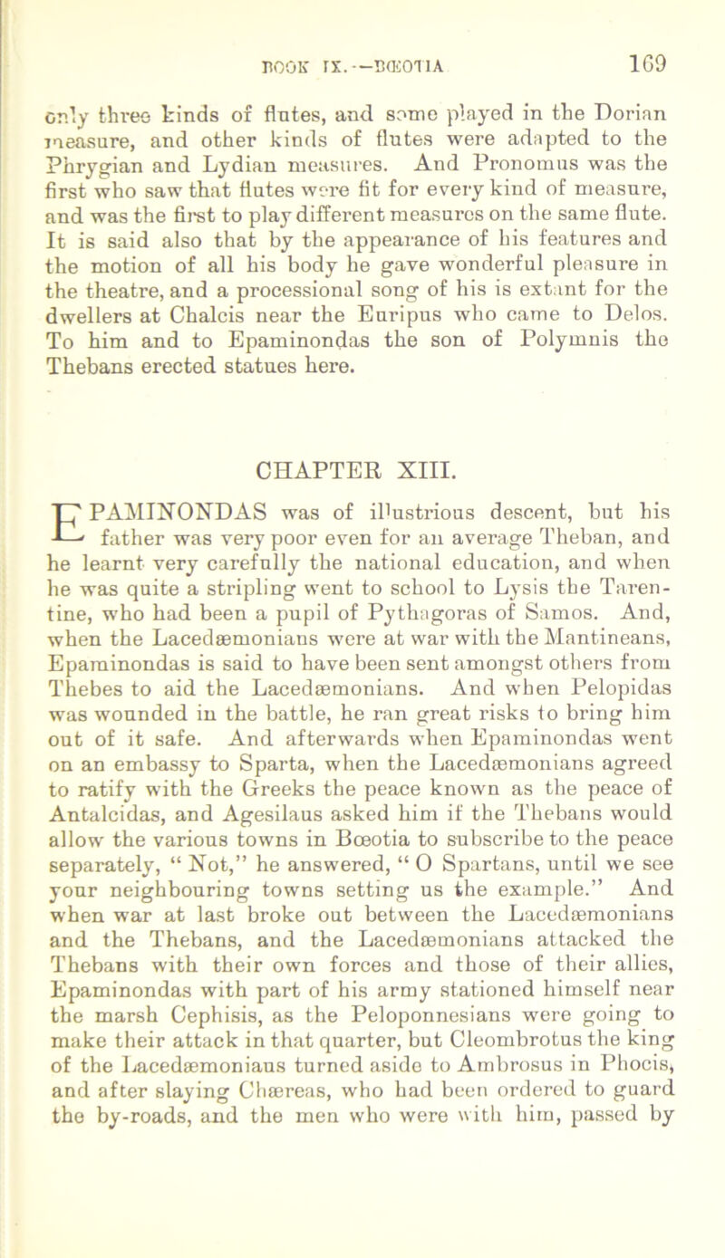 Gr.ly thi-ee kinds o£ flutes, and some played in the Dorian measure, and other kinds of flutes were adapted to tlie Phrygian and Lydian measures. And Pronomus was the first who saw that flutes were fit for every kind of measure, and was the first to play different measures on the same fiute. It is said also that by the appearance of his features and the motion of ali his body he gave wonderful plensure in the theatre, and a processional song of his is extant for the dwellers at Chalcis near the Euripus who came to Delos. To him and to Epaminondas the son of Polymnis the Thebans erected statues here. CHAPTER XIII. EPAMINONDAS was of ibustrious descent, but his father was very poor even for an average Theban, and he learnt very carefully the national education, and when he was quite a stripling went to school to Lysis the Taren- tine, who had been a pupil of Pythagoras of Samos. And, when the Lacedaemonians were at war with the Mantineans, Epaminondas is said to have been sent amongst others from Thebes to aid the Lacedaemonians. And when Pelopidas was wounded in the battle, he ran great risks to bring him out of it safe. And afterwards when Epaminondas went on an embassy to Sparta, when the Lacedaemonians agreed to ratify with the Greeks the peace known as the peace of Antalcidas, and Agesilaus asked him if the Thebans would allow the various towns in Boeotia to subscribe to the peace separately, “ Not,” he answered, “ O Spartans, until we see your neighbouring towns setting us the example.” And when war at last broke out between the LacedaBmonians and the Thebans, and the Lacedaemonians attaclced the Thebans with their own forces and those of their allies, Epaminondas with part of his army stationed himself near the marsh Cephisis, as the Peloponnesians were going to make their attack in that quarter, but Cleombrotus the king of the Lacedaemoniaus turned aside to Ambrosus in Phocis* and after slaying Chaereas, who had been ordered to guard the by-roads, and the men who were with him, passed by