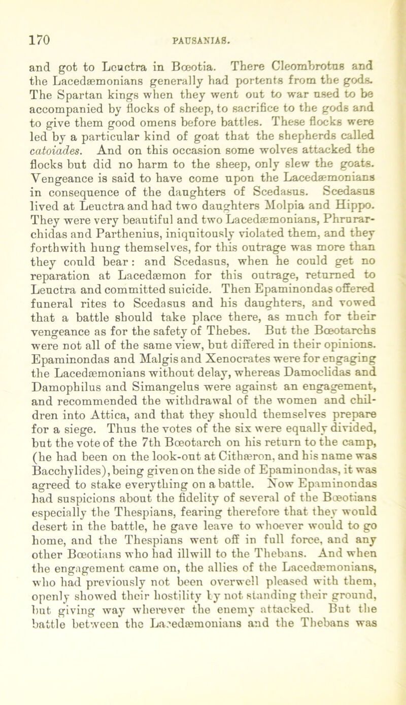 and got to Leuctra in Boeotia. There Cleombrotus and the Lacedaemonians generally had portenta from tbe gods. The Spartan kings when they went out to war used to be accompanied by flocks of sheep, to sacrifice to the gods and to give them good omens before battles. These flocks were led by a particnlar kind of goat that the sbepherds called catoiades. And on this occasion some wolves attacked the flocks bnt did no harm to the sheep, only slew the goats. Vengeance is said to have come upon the Lacedaemonians in conseqnence of the daughters of Scedasus. Scedasus lived at Leuctra and had two daughters Molpia and Hippo. They were very beautiful and two Lacedaemonians, Phrurar- chidas and Parthenius, iniquitously violated them, and they forthwith hung themselves, for this outrage was more than they could bear: and Scedasus, when he could get no reparation at Lacedaemon for this outrage, returned to Leuctra and committed suicide. Then Epaminondas offered funeral rites to Scedasus and his daughters, and vowed that a battle shonld take place there, as much for their vengeance as for the safety of Thebes. But the Bceotarchs were not all of the same view, but differed in their opinions. Epaminondas and Malgis and Xenocrates were for engaging the Lacedaemonians without delay, whereas Damoclidas and Damophilus and Simangelus were against an engagement, and recommended the withdrawal of the women and chil- dren into Attica, and that they should themselves prepare for a siege. Thus the votes of the six were eqnally divided, but the vote of the 7th Boeotarch on his retura to the camp, (he had been on the look-ont at Cithaeron, and his name was Bacchylides),being givenon the side of Epaminondas, it was agreed to stake everything on a battle. Xow Epaminondas had suspicions about the fidelity of several of the Bceotians especially the Thespians, fearing therefore that they would desert in the battle, he gave leave to whoever would to go home, and the Thespians went off in full force, and any other Boeotians who had illwill to the Thebans. And when the engagement came on, the allies of the Lacedaemonians, who had previously not been overwell pleased with them, openly sliowed their liostility ly not standing their ground, but giving way w here ver the enemy attacked. But the battle between the Lacedaemonians and the Thebans was