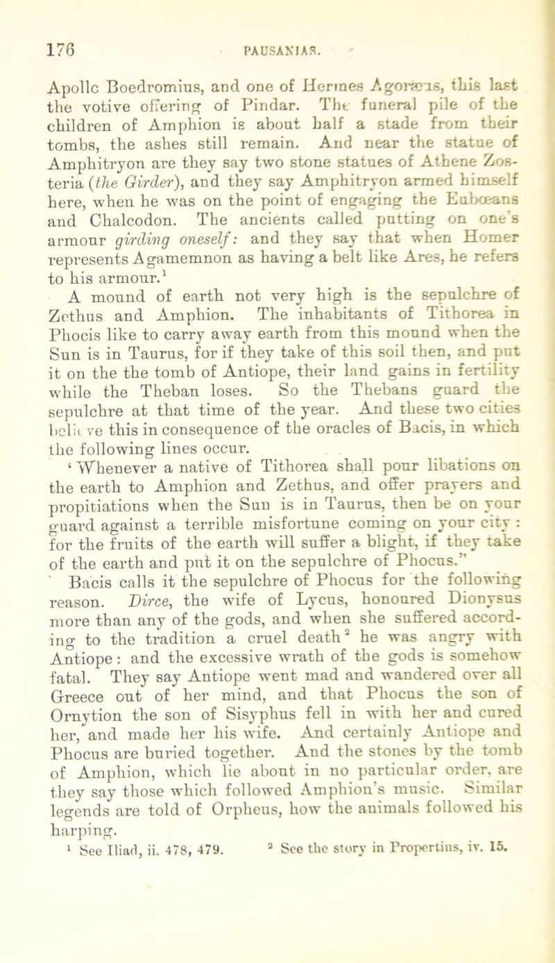 Apollc Boedromius, and one of Hermes A geraris, this last the votive offering of Pindar. Tht funeral pile of the cbildren of Ampbion is about balf a stade from their tombs, the ashes stili remain. And near tbe statue of Amphitryon are they say two stone statues of Atbene Zos- teria (the Girder), and they say Amphitryon armed bimself here, when he was on the point of engaging the Eubceans and Chalcodon. The ancients called putting on one‘s armour girding oneself: and they say that when Homer represents A gamemnon as having a belt like Ares, he refers to his armour.1 A mound of earth not very high is the sepulchre of Zethus and Amphion. The inhabitants of Titborea in Phocis like to carry away earth from this mound when the Sun is in Taurus, for if they take of this soil then, and put it on the the tomb of Antiope, their land gains in fertility while the Theban loses. So the Thebans guard the sepulchre at that time of the year. And these two cities bclii ve this in consequence of the oracles of Bacis, in which the following lines occur. ‘ Whenever a native of Tithorea shall pour libations on the earth to Amphion and Zethus, and offer prayers and propitiations when the Sun is in Taurus, then be on your guard against a terrible misfortune coming on your city : for the fruits of the earth will suffer a blight, if they take of the earth and put it on the sepulchre of Phocus.” Bacis calls it the sepulchre of Phocus for the following reason. Dirce, the wife of Lycus, honoured Dionysus more than any of the gods, and when she suffered accord- ing to the tradition a cruel death2 he was angry with Antiope: and the excessive wrath of the gods is somehow fatal. They say Antiope went mad and wandered over all Greece out of her mind, and that Phocus the son of Ornytion the son of Sisyphus feli in with her and cured her, and made her his wife. And certainly Antiope and Phocus are buried together. And the stones by the tomb of Amphion, which lie about in no particular order. are they say those which followed Amphion’s music. Similar legends are told of Orpheus, how the animals followed his harping. 1 See 11 i ari, ii. 478, 479. 3 See tlie story in Propertius, iT. 15.