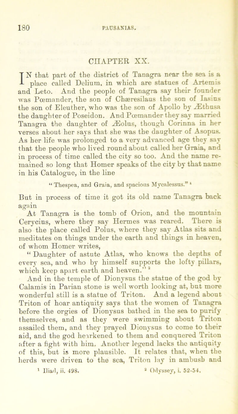 CHAPTER XX. IN that part of the disfcrict of Tanagra nuar the sea is a place called Delium, in which are statues of Artemis and Leto. And the people of Tanagra say their founder was Pcemander, the son of Chaeresilaus the son of Iasins the son of Eleuther, who was the son of Apollo by Hltbusa the daughter of Poseidon. And Pcemander they say married Tanagra the daughter of HHolus, though Corinna in her verses about her says that she was the daughter of Asopus. As her life was prolonged to a very advanced age they say that the people who lived round about called her Graia, and in process of time called the city so too. And the name re- mained so long that Homer speaks of the city by that name in his Catalogue, in the line “ Tkespea, and Graia, and spacions Mycalessos.” 1 But in process of time it got its old name Tanagra baek again At Tanagra is the tomb of Orion, and the monntain Cerycins, where they say Hermes was reared. There is also the place called Polus, where they say Atlas sits and meditates on things under the earth and things in heaven, of whom Homer writes, “ Daughter of astute Atlas, who knows the depths of every sea, and who by himself supports the lofty pillars, which keep apart earth and heaven.” 2 And in the temple of Dionysus the statue of the god by Calamis in Parian stone is well worth looking at, but more wonderful stili is a statue of Triton. And a legend about Triton of hoar antiquity says that the women of Tanagra before the orgies of Dionysus batlied in the sea to purify themselves, and as they were swimming about Triton assailed them, and they prayed Dionysus to come to their aid, and the god hearkened to them and conquered Triton after a fight with him. Another legend lacks the antiquity of this, but is more plausible. It relates that, when the lierds were driven to the sea, Triton lay in arnbusb and 1 Iliad, ii. 498. a Odyssey, i. 52-54.