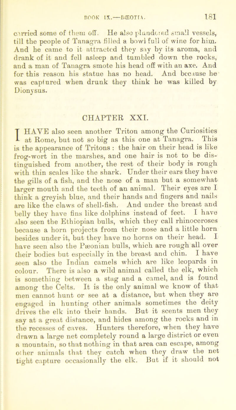 carried soine of them oli. He also piando.* ed sto ali vessels, till the people of Tanagra fillttd a bowl full of wine for him. And he came to it attraetcd they say by its aroma, and drank of it and feli asleep and tumbled down the rocks, and a man of Tanagra smote his head off with an axe. And for this reason his statue has no head. And bec ause he was caplured when drunk they think he was killed by Dionysus. CHAPTER XXI. IHAYE also seen another Triton among the Curiosities at Rome, but not so big as this one at Tanagra. This is the appearance of Tritons : the hair on their head is like frog-wort in the marshes, and one hair is not to be dis- tinguished from another, the rest of their body is rough with thin scales like the shark. Under their ears they have the gills of a fish, and the nose of a man but a somewhat larger mouth and the teeth of an animal. Their eyes are I think a greyish blue, and their hands and fingers and nails are like the claws of shell-fish. And under the breast and belly thev have fins like dolphins instead of feet. I have also seen the Ethiopian bulls, which they call rhinoceroses because a horn projects from their nose and a little horn besides under it, but they have no horns on their head. I have seen also the Pteonian bulls, which are rough ali over their bodies but especially in the breast and chin. I have seen also the Indian carneis which are like leopards in colour. There is also a wild animal called the elk, which is something between a stag and a camel, and is found among the Celts. It is the only animal we know of that men cannot hunt or see at a distance, but when they are engaged in hunting other animals sometimes the deity drives the elk into their hands. But it scents men they say at a great distance, and hides among the rocks and in the recesses of caves. Hunters therefore, when they have drawn a large net completely round a large district or even a mountain, so that nothing in that area can escape, among oiher animals that they catch when they draw the net tight capture occasionally the elk. But if it should not