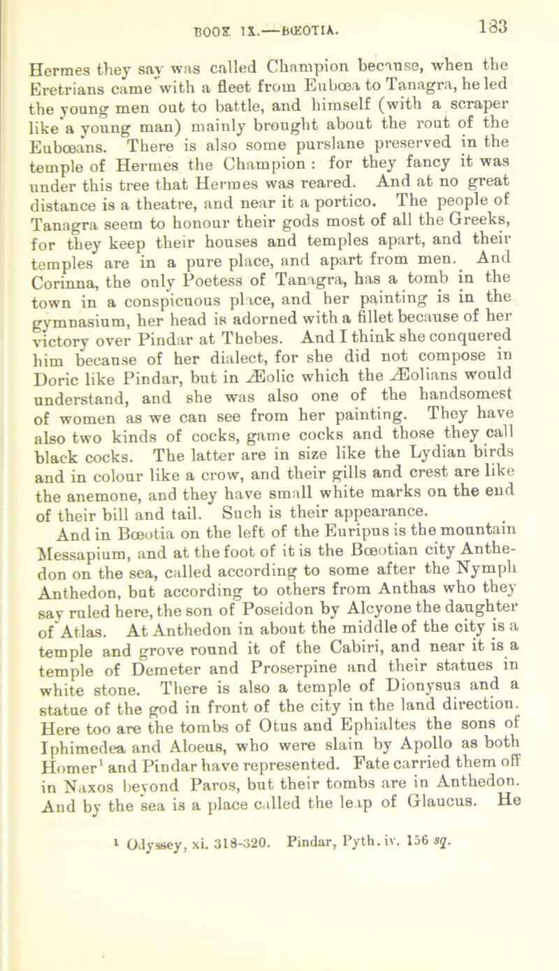 T300S IX.—fKEOTIA. Hermes they say was called Champion because, when the Eretrians came with a fleet from Euboea to Tanagra, heled the young men out to battle, and himself (with a soraper like a young man) mainly brought about the rout of the Eubceans. There is also some purslane preserved in the temple of Hermes the Champion : for they fancy it was under this tree that Hermes was reared. And at no great distance is a theatre, and near it a portico. The people of Tanagra seem to honour their gods most of ali the Greeks, for they keep their houses and temples apart, and their temples are in a pure place, and apart from men.. And Corinna, the only Poetess of Tanagra, has a.tomb in the town in a conspicuous place, and her painting is in the gymnasium, her head is adorned with a fillet because of her victory over Pindar at Thebes. And I think she conquered him because of her dialect, for she did not compose in Dorie like Pindar, but in HHolic which the ^Eolians would understand, and she was also one of the handsomest of women as we can see from her painting. They have also two kinds of cocks, game cocks and those they call blaek cocks. The latter are in size like the Lydian birds and in colour like a crow, and their gills and crest are like the anemone, and they have small white marks on the end of their bili and tail. Such is their appearance. And in Boeotia on the left of the Euripus is the mountain Messapium, and at the foot of it is the Bceotian city Anthe- don on the sea, called according to some after the Nympli Anthedon, but according to others from Anthas who they say ruled here, the son of Poseidon by Alcyone the daughter of Atlas. At Anthedon in about the middle of the city is a temple and grove round it of the Cabiri, and near it is a temple of Demeter and Proserpine and their statues in white stone. There is also a temple of Dionysus and a statue of the god in front of the city in the land direction. Here too are the tombs of Otus and Ephialtes the sons of Iphimedea and Aloeus, who were slain by Apollo as both Homer1 and Pindar have represented. Fate carried them off in Naxos beyond Paros, but their tombs are in Anthedon. And by the sea i3 a place called the le.tp of Glaucus. He 1 Odyssey, xi. 318-320. Pindar, Pyth. iv. 136 sq.