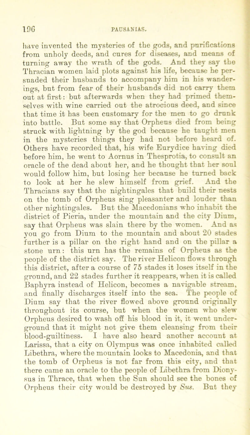 have iuvented the mysteries of the gods, and pnrifications frora unholy deeds, and cures for diseases, and means of turning away the wrath of the gods. And they say the Thracian women laid plots against his life, beeause he per- suaded their husbands to accompany him in his wander- ings, but from fear of their husbands did not carry them out at first: but afterwards when they had primed them- selves with wine carried out the atrocions deed, and since that time it has been enstomary for the men to go drunk into battle. But some say that Orpheus died from being struck with lightning by the god beeause he taught men in the mysteries things they had not before heard of. Others have recorded that, his wife Eurydice having died before him, he went to Aornus in Thesprotia, to consuit an Oracle of the dead about her, and he thought that her soul would follow him, but losing her beeause he turned back to look at her he slew himself from grief. And the Thracians say that the nightingales that build their nests on the tomb of Orpheus sing pleasanter and louder than other nightingales. But the Macedonians who inhabit the district of Pieria, under the mountain and the city Dium, say that Orpheus was slain there by the women. And as you go from Dium to the mountain and about 20 stades further is a pillar on the right hand and on the pillar a stone urn: this urn has the remains of Orpheus as the people of the district say. The river Helicon flows through this district, after a course of 75 stades it loses itself in the ground, and 22 stades further it reappears, when it is called Baphyra instead of Helicon, becomes a navigable stream, and finally discharges itself into the sea. The people of Dium say that the river flowed above ground originally throughout its course, but when the women who slew Orpheus desired to wTash off his blood in it, it went under- ground that it might not give them cleansing from their blood-guiltiness. I have also heard another account at Larissa, that a city on Olympus was once inhabited called Libethra, wherethe mountain looks to Macedonia, and that the tomb of Orpheus is not far from this city, and that there came an Oracle to the people of Libethra from Diony- sus in Thrace, that when the Sun should see the bones of Orpheus their city would be destroyed by Sus. But they