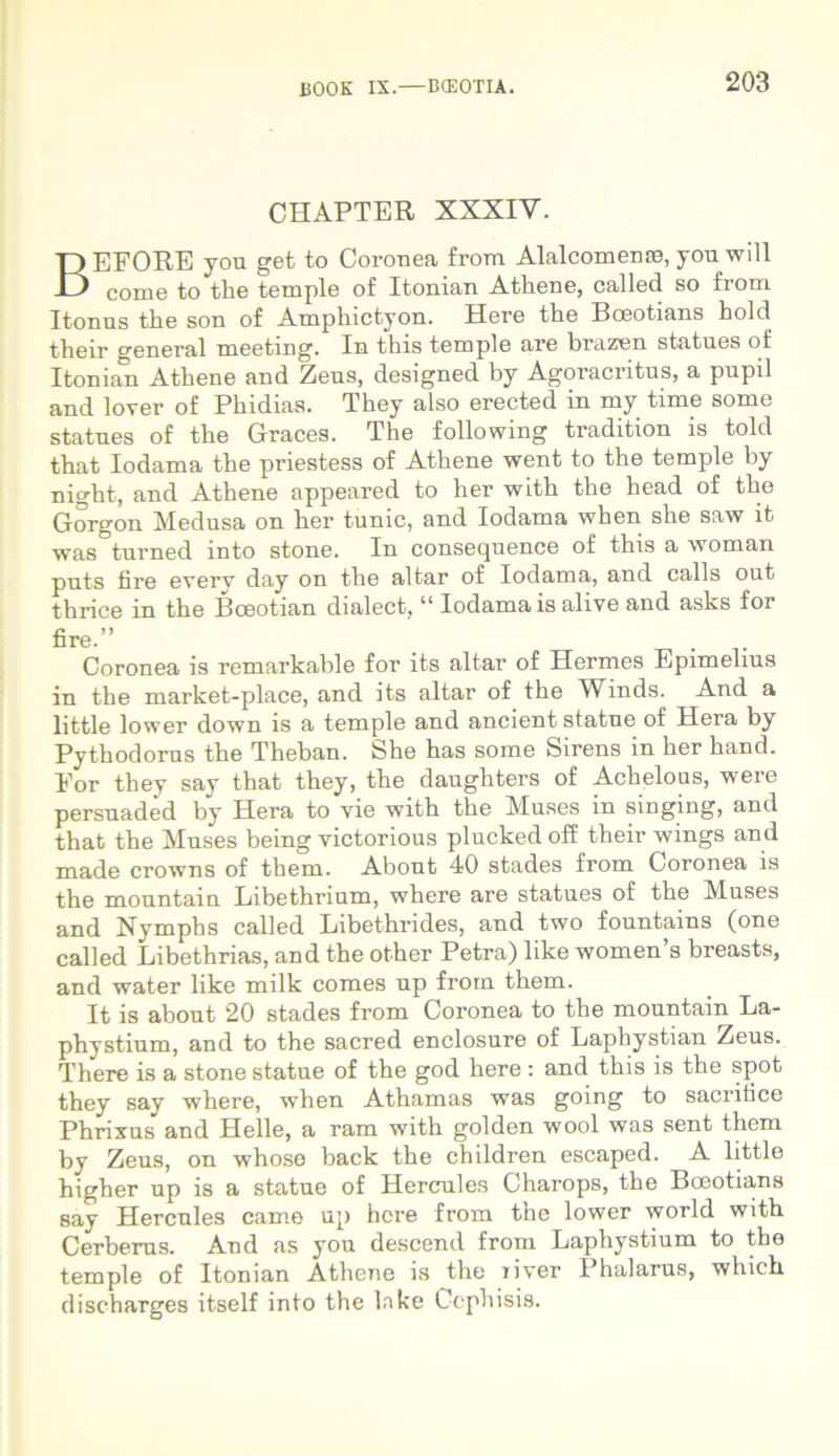 CHAPTER XXXIV. BEFORE you get to Coronea from Alalcomena?, you will come to the temple of Itonian Athene, callecl so from Itonus the son of Amphictyon. Here the Boeotians hold their general meeting. In this temple are brazen statues of Itonian Athene and Zeus, designed by Agoracritus, a pupil and lover of Phidias. They also erected in my time some statues of the Graces. The following tradition is told that Iodama the priestess of Athene went to the temple by night, and Athene appeared to her with the head of the Gorgon Medusa on her tunic, and Iodama when she saw it was tui-ned into stone. In consequence of this a woman puts fire everv day on the altar of Iodama, and calls out thrice in the Bceotian dialect,11 Iodama is alive and asks for fire.” . Coronea is remarkable for its altar of Hermes Epimelius in the market-place, and its altar of the Winds. And a little lower down is a temple and ancient statue of Hera by Pythodorus the Theban. She has some Sirens in her hand. Eor they say that they, the daughters of Achelous, were persuaded by Hera to vie with the Muses in singing, and that the Muses being victorious plucked off their wings and made crowns of them. Abont 40 stades from Coronea is the mountain Libethrium, where are statues of the Muses and Nymphs called Libethrides, and two fountains (one called Libethrias, and the other Petra) like women’s breasts, and water like milk comes np from them. It is about 20 stades from Coronea to the mountain La- phystium, and to the sacred enclosure of Laphystian Zeus. There is a stone statue of the god here : and this is the spot they say where, when Athamas was going to sacrifice Phrixus and Helle, a ram with golden wool was sent them by Zeus, on whose back the children escaped. A little higher up is a statue of Hercules Charops, the Boeotians say Hercules came up here from the lower world with Cerberus. And as you descend from Laphystium to the temple of Itonian Athene is the iiver Phalarus, which discharges itself into the lnke Cephisis.