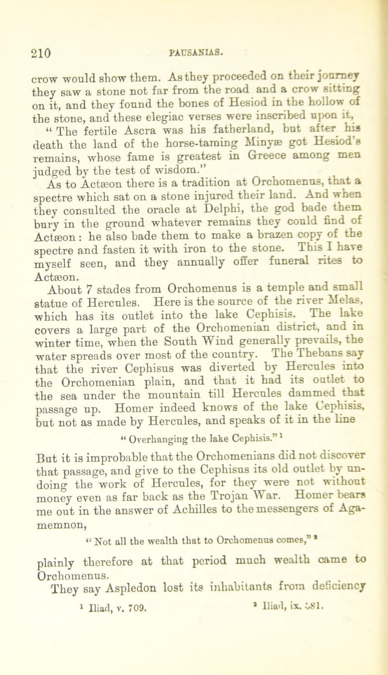 crow would show them. As they proceeded on their journey they saw a stone not far froin the road and a crow sitting on it, and they fonnd the bones of Hesiod in the hollow of the stone, and these elegiae verses were inscribed upon it, “ The fertile Ascra was his fatherland, but after his death the land of the horse-taraing Minyae got Hesiod’s remains, whose fame is greatest in Greece among men judged by the test of wisdom.” As to Actaeon there is a tradition at Orchomenos, that a spectre which sat on a stone injured their land. And when they consnlted the oracle at Delphi, the god bade them bury in the ground whatever remains they could find of Actaeon: he also bade them to make a brazen copy of the spectre and fasten it with iron to the stone. This I have myself seen, and they annually offer funeral rites to Actaeon. About 7 stades froin Orchomenos is a temple and small Btatue of Hercoles. Here is the sonrce of the river Melas, which has its ootlet into the lake Cephisis. The lake covers a large part of the Orchomenian district, and in winter time, when the Sooth Wind generally prevails, the water spreads over most of the conntry. The Thebans say that the river Cephisus was diverted hy Hercoles into the Orchomenian plain, and that it had its ootlet to the sea under the mountain till Hercules dammed that passage up. Homer indeed knows of the lake Cephisis, but not as made by Hercules, and speaks of it in the line “ Overhanging the lake Cephisis.”1 But it is improhahle that the Orchomenians did not discover that passage, and give to the Cephisus its old outlet by un- doing the work of Hercules, for they were not without money even as far back as the Trojan \Var. Homer bears me out in the answer of Achilles to the messengers of Aga- memnon, “ Not all the wealth that to Orchomenus comes,” * plainly therefore at that period much wealth came to Orchomenus. They say Aspledon lost its inhabitante froin deliciency 1 Iliaci, v. 709. 1 Hia'l, ix. USI.