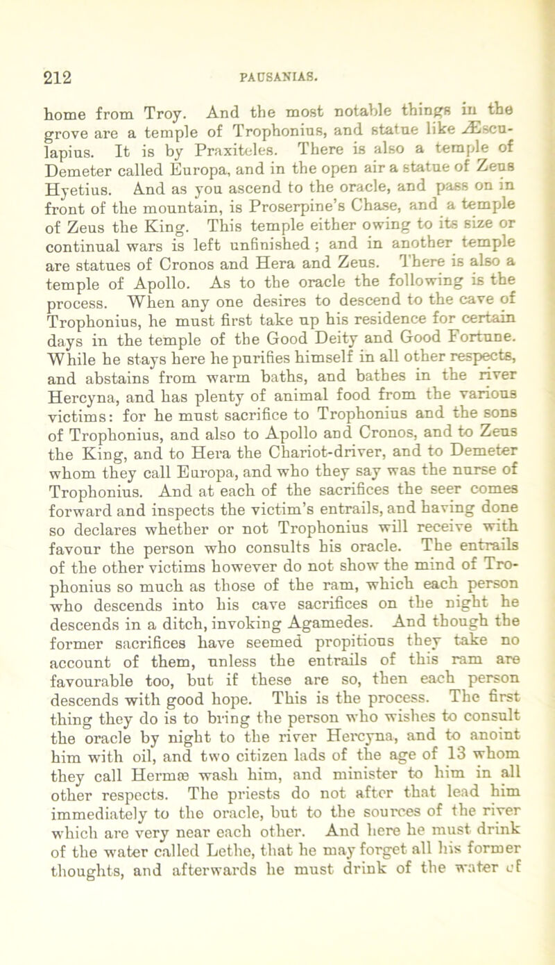 horne from Troy. And the most notable things in the grove are a temple of Trophonius, and statue hke HIscu- lapius. It is by Praxiteles. There is also a temple of Demeter called Europa, and in the open air a statue of Zeus Hyetius. And as you ascend to the oracle, and pass on in front of the mountain, is Proserpine’s Chase, and a temple of Zeus the King. This temple either owing to its size or continual wars is left unfinished ; and in another temple are statues of Cronos and Hera and Zeus. Ihere is also a temple of Apollo. As to the oracle the following is the process. When any one desires to descend to the cave of Trophonius, he must first take up his residence for certain days in the temple of the Good Deity and Good Fortune. While he stays here he purifies himself in ali other respects, and abstains from warrn baths, and batbes in the river Hercyna, and has plenty of animal food from the various victims: for he must sacrifice to Trophonius and the sons of Trophonius, and also to Apollo and Cronos, and to Zeus the King, and to Hera the Chariot-driver, and to Demeter whom they call Europa, and who they say was the nurse of Trophonius. And at each of the sacrifices the seer comes forward and inspects the victim’s entrails, and having done so declares whether or not Trophonius Nvill receive with favour the person who consults his oracle. The entrails of the other victims however do not show the mind of Tro- phonius so much as those of the ram, which each person who descends into his cave sacrifices on the night he descends in a ditch, invoking Agamedes. And though the former sacrifices have seemed propitious they take no account of them, unless the entrails of this ram are favourable too, but if these are so, then each person descends with good hope. This is the process. The first thing they do is to bring the person who wishes to consuit the oracle by night to the river Hercyna, and to anoint him with oil, and two citizen lads of the age of 13 whom they call Hermas wash him, and minister to him in all other respects. The priests do not aftor that lead him immediately to the oracle, but to the sourees of the river which are very near each other. And here he must drink of the water called Lethe, that he may forget all his former tlioughts, and afterwards he must drink of the water cf