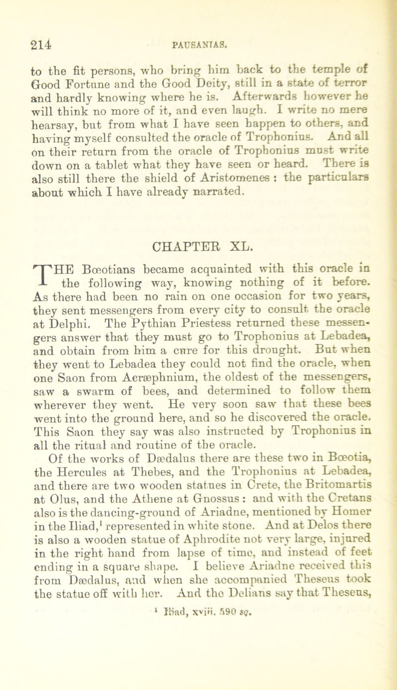 to the fit persons, vho bring him back to the temple of Good Fortune and the Good Deity, stili in a state of terror and hardly knowing where he is. Afterwards bowever he will think no more of it, and even laugh. I write no mere hearsay, but from what I have seen happen to others, and having myself consulted the oracle of Trophonius. And all on their retura from the Oracle of Trophonius mnst write down on a tablet what they have seen or heard. There is also stili there the shield of Aristomenes : the particulare about wliich I have already narrated. HE Boeotians became acquainted with this Oracle in the following way, knowing nothing of it before. As there had been no rain on one occasion for two years, they sent messengers from every city to consuit, the oracle at Delphi. The Pythian Priestess returaed these messen- gers answer that they must go to Trophonius at Lebadea, and obtain from him a cure for this dronght. But when they went to Lebadea they could not find the oracle, when one Saon from Acraephnium, the oldest of the messengers, saw a swarm of bees, and determined to follow them wherever they went. He very soon saw that these bees went into the ground here, and so he discovered the oracle. This Saon they say was also instructed by Trophonius in all the ritual and routine of tbe oracle. Of the works of Daedalus there are these two in Bceotia, the Hercules at Thebes, and the Trophonius at Lebadea, and there are two wooden statues in Crete, the Britomartis at Olus, and the Athene at Gnossus: and with the Cretans also is the dancing-ground of Ariadne, mentioned by Homer in the Iliad,1 represented in white stone. And at Delos there is also a wooden statue of Aphrodite not very large, injured in the right hand from lapse of time, and instead of feet ending in a square aha pe. I believe Ariadne received this from Daedalus, and when she accompunied Theseus took the statue off with lier. And the Delians say that Theseus, CHAPTER XL. 1 Iliad, \viii. .190 sq.