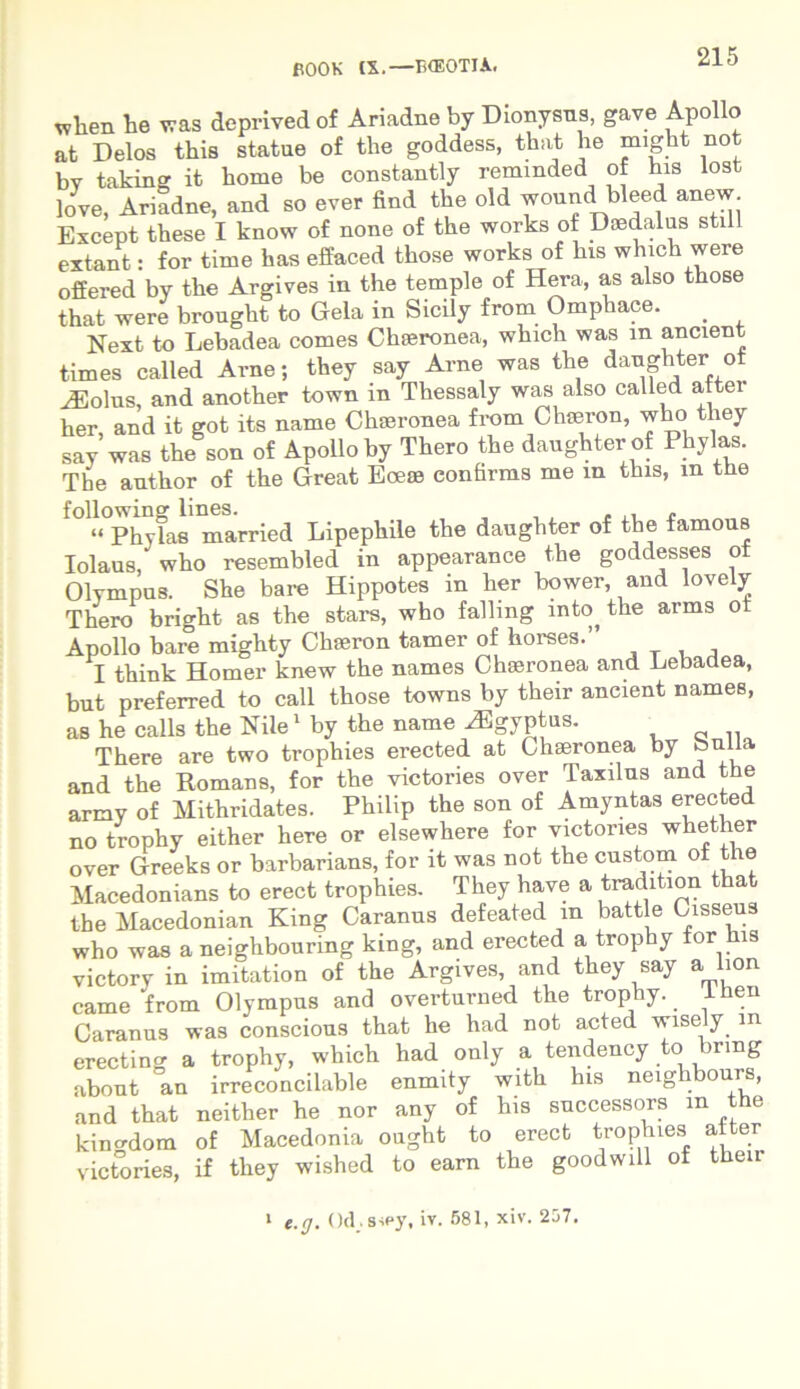 wlien te was deprived of Ariadne by Dionysus, gave Apollo at Delos this statue of the goddess, that te might not by taking it tome be constantly remmded of his lost love, Ariadne, and so ever find the old wound bleed anew Except these I know of none of the works of Daedalus stili extant: for time has effaced those works of his which were offered by the Argives in the temple of Hera, as also those that were brought to Gela in Sicily from Omphace. . Next to Lebadea comes Chaeronea, which was m ancient times called Arne; they say Arne was the danghter ot AEolus, and another town in Thessaly was also called aftei her, and it got its name Chaeronea from Chmron, who they say was the son of Apollo by Thero the danghter of Phylas. The author of the Great Ecea? confirms me m this, m the following lines. , “ Phylas married Lipephile the daughter of the famous Iolaus, who resembled in appearance the goddesses of Olympus. She bare Hippotes in her bower, and lovely Thero bright as the stars, who falling into^ the arms ot Apollo bare mighty Chaeron tamer of horses. I think Homer knew the names Chaeronea and Lebadea, but preferred to call those towns by their ancient names, as he calls the Nile1 by the name HDgyptus. There are two trophies erected at Chaeronea by bulla and the Romans, for the victories over Taxilus and the army of Mithridates. Philip the son of Amyntas erected no trophy either here or elsewhere for victories whether over Greeks or barbarians, for it was not the custom of the Macedonians to erect trophies. They have a tradition tha the Macedonian King Caranus defeated m battle Cisseus who was a neighbouring king, and erected a trophy for his victory in imitation of the Argives, and they say a lion came from Olympus and overturned the trophy. ihen Caranus was conscious that he had not acted wisely m erecting a trophy, which had only a tendency to bnng abont an irreconcilable enmity with his neiglibours, and that neither he nor any of his successors m the kincrdom of Macedonia ought to erect trophies al er victories, if they wished to earn the goodwill of their — i e.r/. Odsspy, iv. 581, xiv. 257.