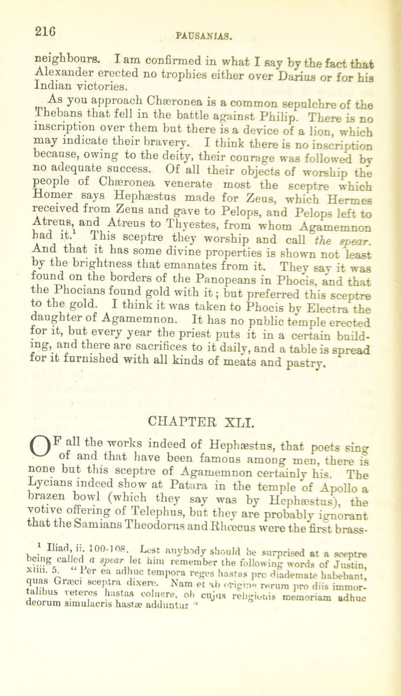 PAUSANIAS. neighbours. I am confirmed in what I say by the fact that Alexander erected no trophies either over Darius or for his Indian victories. As you approach Chasronea is a common sepulchre of the Thebans that feli in the battle against Philip. There is no inscription over them but there is a device of a lion, which may indicate their bravery. I think there is no inscription because, owing to the deity, their courage was followed by no adequate success. Of ali their objects of worehip the people of Charonea venerate most the sceptre which Homer says Hephaestus made for Zeas, which Hermes received from Zens and gave to Pelops, and Pelops left to Atreus^ and Atreus to Thyestes, from whom Agamemnon had This sceptre they worship and call the tyear. And that it has some divine properties is shown not least by the bnghtness that emanates from it. They sav it was found on the borders of the Panopeans in Phocis, and that the Phocians found gold with it; but preferred this sceptre to the gold. I think it was taken to Phocis by Electra the daughter of Agamemnon. It has no pnblic temple erected for it, but every year the priest puts it in a certain build- mg, and there are sacrifices to it daily, and a table is spread for it furnished witli all kinds of meats and pastry. CHAPTER XLI. QF all the works indeed of Hephcestns, that poets sing of and that have been famous among men, there is none but this sceptre of Agamemnon certainly his. The Eycians indeed sbow at Patara in the temple of Apollo a brazen bowl (which they say was by Hephtestus), the votive offenng of Telephus, but they are probablv is-norant tnat the bamians Theodorus andRhrecus were thefirst brass- hn; 'ii' ]00‘ -, Lest «Hybady should he surprised at a sceptre being callcd a spcar let him remember the following words of Justin, x ni. 5 1 er ea adhuc tempora reges hastas pro diademate habebant, quas Graec, sceptra dixere. Nam et ab origine rerum pro diis immor- deorum I ?3 hlttaS co’,Gre’ ol> cuj,,s religionis memoriam adhuc (leorum simulacris has»m adduntur *