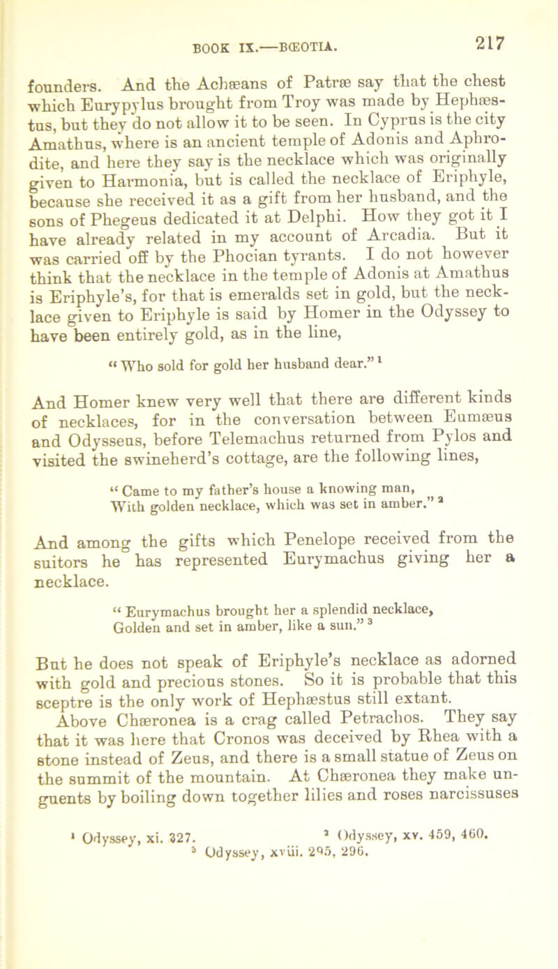 founders. And the Achteans of Patrae say tliat the chest which Eurypylus brought from Troy was made by Hephaes- tus, but they do not allow it to be seen. In Cyprus is the city Amathus, where is an ancient temple of Adonis and Aphro- dite, and here they say is the necklace which was originally given to Harmonia, but is called the necklace of Eriphyle, because she received it as a gift from her liusband, and the sons of Phegeus dedicated it at Delphi. How they got it I have already related in my account of Arcadia. But it was carried off by the Phocian tyrants. I do not however think that the necklace in the temple of Adonis at Amathus is Eriphyle’s, for that is emeralds set in gold, but the neck- lace given to Eriphyle is said by Homer in the Odyssey to have been entirely gold, as in the line, « Who sold for gold her husband dear.”1 * And Homer knew very well that there are different kinds of necklaces, for in the conversation between Eumaeus and Odysseus, before Telemachus retumed from Pylos and visited the swineherd’s cottage, are the following lines, “ Came to my father’s house a knowing man, With golden necklace, which was set in amber. ’1 And among the gifts which Penelope received from the suitors he has represented Eurymachus giving her a necklace. “ Eurymachus brought her a splendid necklace, Golden and set in amber, like a sun.” 3 But he does not speak of Eriphyle’s necklace as adorned with gold and precious stones. So it is probable that this sceptre is the only work of Hephaestus stili extant. Above Chaeronea is a crag called Petraclios. They say that it was here that Cronos was deceived by Rhea with a stone instead of Zeus, and there is a small statue of Zeus on the summit of the mountain. At Chaeronea they make un- guents by boiling down together lilies and roses narcissuses 1 Odyssey, xi. 327. 5 Odyssey, xv. 459, 460. 3 Odyssey, xviii. 295, 296.