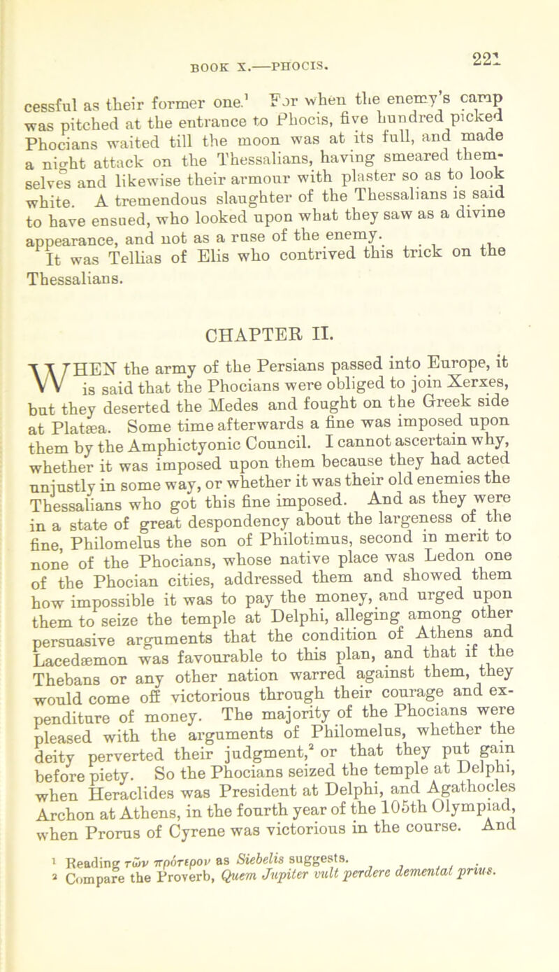 cessful as their former one.1 For when the enemy s camp was pitched at the eutrauce to Phocis, five hundredpicked Phocians waited till the moon was at its full, and made a nio-ht attack on the Thessalians, having smeared them- selves and likewise their armour with plnster so as to look white. A tremendous slaughter of the Thessalians is said to have ensued, who looked upon what they saw as a divine appearance, and not as a rnse of the enemy. _ It was Tellias of Elis who contrived this tnck on the Thessalians. CHAPTER II. WHEN the army of the Persians passed into Europe, it is said that the Phocians were obliged to join Xerxes, but they deserted the Medes and fought on the Greek side at Plataea. Some time afterwards a fine was imposed upon them by the Amphictyonic Council. I cannot ascertain why, whether it was imposed upon them because they had acted nniustly in some way, or whether it was their old enemies the Thessalians who got this fine imposed. And as they were in a state of great despondency about the largeness of the fine Philomelus the son of Philotimus, second m ment to none of the Phocians, whose native place was Ledon one of the Phocian cities, addressed them and showed them how impossible it was to pay the money, and urged upon them to seize the temple at Delphi, alleging among other persuasive arguments that the condition of Athens and Lacedaemon was favourable to this plan, and that lf the Thebans or any other nation warred against them, they would come off victorious through their courage and ex- penditure of money. The majority of the Phocians were pleased with the arguments of Philomelus, whether the deity perverted their judgment,2 or that they put gain before piety. So the Phocians seized the temple at Delphi, when Heraclides was President at Delphi, and Agathocles Archon at Athens, in the fourth year of the 105th Olympiad, when Prorus of Cyrene was victorious in the course. And 1 Reading tujv ttnortpov as Siebelis suggests. 2 Compare the Proverb, Quem Jupiter vult perdere dementat prius.