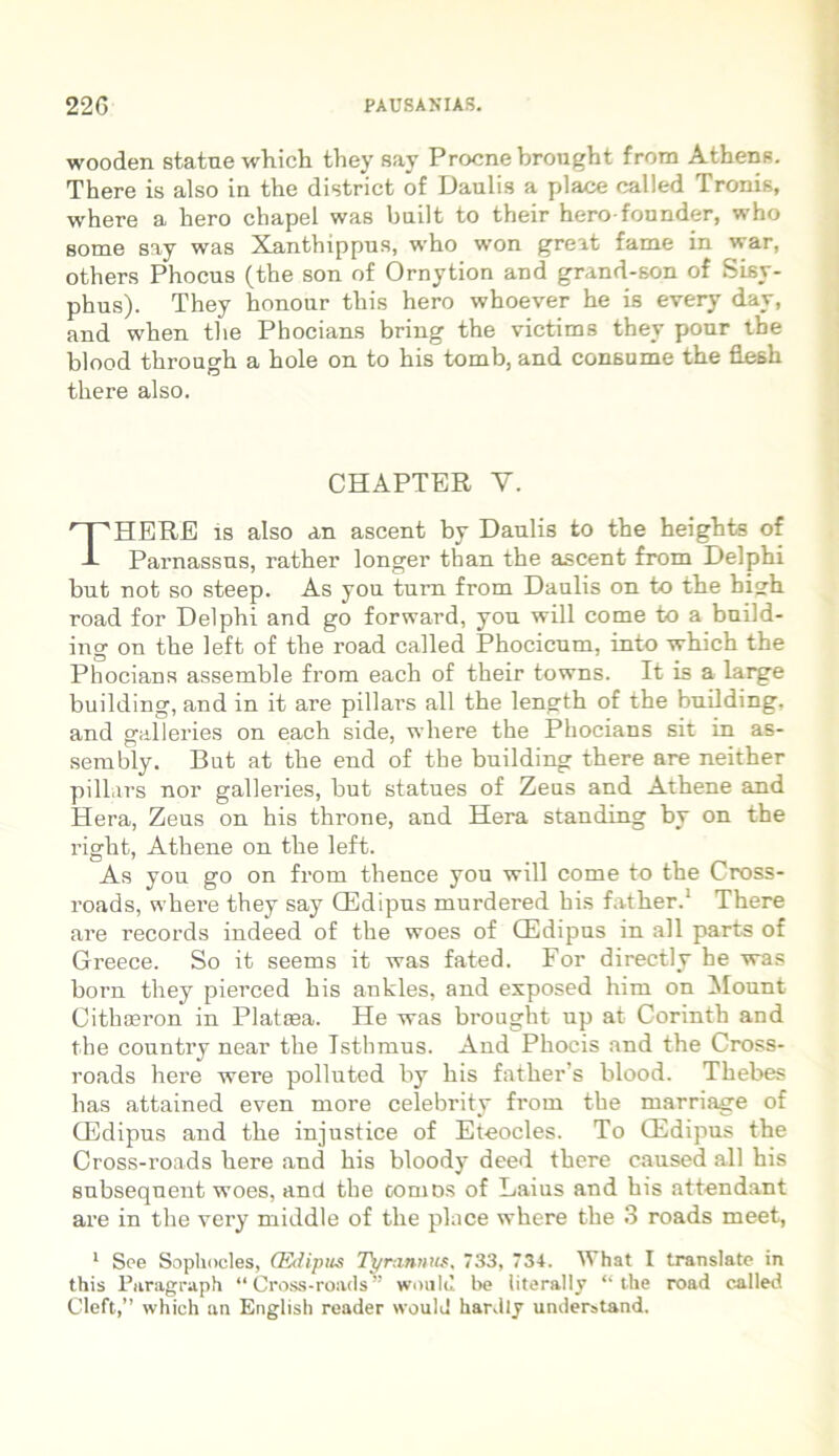 wooden statue which they say Procne brought from Athens. There is also in the district of Daulis a place called Tronis, where a hero chapel was built to their hero-founder, who 8ome say was Xanthippus, who won great fame in war, others Phocus (the son of Ornytion and grand-son of Sisy- phus). They honour this hero whoever he is every day, and when the Phocians bring the victims they pour the blood through a hole on to his tomb, and consume tbe flesh there also. CHAPTER Y. THERE is also an ascent by Daulis to the heights of Parnassus, rather longer than the ascent from Delphi but not so steep. As you tum from Daulis on to the high road for Delphi and go forward, you will come to a build- ing on the left of the road called Phocicum, into which the Phocians assemble from each of their towns. It is a large building, and in it are pillars all the length of the building. and galleries on each side, where the Phocians sit in as- sembly. But at the end of the building there are neither pillars nor galleries, but statues of Zeus and Athene and Hera, Zeus on his throne, and Hera standing by on the right, Athene on the left. As you go on from thence you will come to the Cross- roads, where they say CEdipus murdered his father.1 There are records indeed of the woes of CEdipus in all parts of Greece. So it seems it was fated. For directly he was born they pierced his ankles, and exposed him on Mount Cithaeron in Plataea. He was brought up at Corinth and the country near the Isthmus. And Phocis and the Cross- roads here were polluted by his father’s blood. Thebes has attained even more celebrity from the marriage of CEdipus and the injustice of Eteocles. To CEdipus the Cross-roads here and his bloody deed there caused all his subseqnent woes, and the cornos of Laius and his attendant are in the very middle of the place where the 3 roads meet, 1 See Sophocles, (Edipus Tyrannus, 733, 73-t. What I translate in this Puragraph “ Cross-roads” would be literally “the road called Cleft,” which an English reader would har.ilj understand.