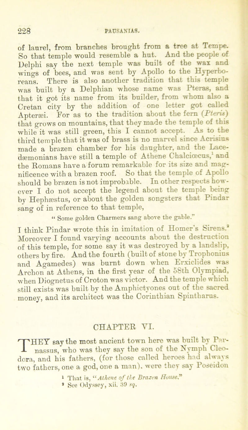 of laurei, from branches brought from a tree at Tempe. So tbat temple would resemble a hut. And the people of Delphi say the next temple was built of the wax and wings of bees, and was sent by Apollo to the Hyperbo- reans. There is also another tradition that this temple was built by a Delphian whose name was Pteras, and that it got its name from its builder, from whom also a Cretan city by the addition of one letter got called Aptereei. For as to the tradition about the fern (Pteria) that grows on mountains, that they made the temple of this while it was stili green, this I cannot accept. As to the third temple that it was of brass is no marvel sinee Acrisius made a brazen chamber for his daughter, and the Lace- daemonians have stili a temple of Athene Chalcioecus,1 and the Romans have a forum remarkable for its size and mag- nificence with a brazen roof. So that the temple of Apollo should be brazen is not improbable. In other respeets how- ever I do not accept the legend about the temple being by Hephaestus, or about the golden songsters that Pindar sang of in reference to that temple, “ Some golrlen Charmers sang above the gable.” I think Pindar wrote this in imitation of Homer's Sirens.2 Moreover I found varying accounts about the destruction of this temple, for some say it was destroyed by a landslip, others by fire. And the fourth (built of stone by Trophonius and Agamedes) was burnt down when Erxielides was Archon”at Athens, in the first year of the 58th Olympiad, when Diognetus of Croton was victor. And the temple which stili exists was built by the Amphictyones out of the sacred money, and its architect was the Corinthian Spintbarus. CHAPTER YI. THEY say the most ancient town here was built by Par- nassus, who was they say the son of the Nymph Cleo- dora, and his fathers, (for those called heroes had always two fathers, one a god, one a man). were they say Poseidon 1 That is, “Athene of the Brazen Ruusc.” * See Odyssey, xii. .'59 fq.