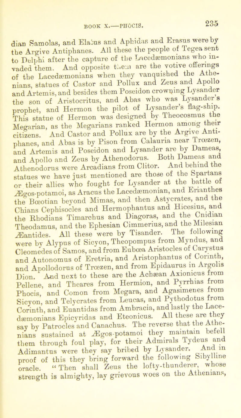 dian Samolas, and Elatus and Aphidafi and Erasus were by tbe Argive Antiplianes. Ali these the people of 1 egea sent to Delphi after the capture of tbe Lacedaunonians who m- vaded them. And opposite them are the votive offenngs of the Laceda?monians wlien they vanquished the Athe- nians, statues of Castor and Pollux and Zeus and Apollo and Artemis, and besides them Poseidon crowpmg Lysander the son of Aristocritus, and Abas who was Lysander s prophet, and Hermon the pilot of LysandePs flag-ship. This statue of Hermon was designed by Theocosmus the Megarian, as the Megarians ranked Hermon among their citizens. And Castor and Pollux are by the Argive Anti- phanes, and Abas is by Pison from Calauria near Troezen, and Artemis and Poseidon and Lysander are by Dameas, and Apollo and Zeus by Athenodorus. Both Dameas and Athenodorus were Arcadians from Clitor. And behmd the statues we have just mentioned are those of the Spartans or their allies who fought for Lysander at the battle of Hi>os-potamoi, as Aracus the Lacedaemonian, and Enanthes the° Boeoti an beyond Mimas, and then Astycrates, and the Chians Cephisocles and Hermophantus and Hicesius, and the Rhodians Timarchus and Diagoras, and the Cmdian Theodamus, and the Ephesian Cimmerius, and the Milesian ZEantides. All these were by Tisander. The lollowmg were by Alypus of Sicyon, Theopompus from Myndus, and Cleomedes of Samos, and from Euboea Anstocles of Carystus and Autonomus of Eretria, and Aristophantus of Cormth, and Apollodorus of Troezen, and from Epidaurus in Argolis Dion. And next to these are the Acheean Axionicus from Pellene, and Theares from Hermion, and Pyrrhias from Phocis, and Comon from Megara, and Agasimenes from Sicyon, and Telycrates from Leucas, and Pythodotus from Corinth, and Euantidas from Ambracia, and lastly the Lace- dsemonians Epicyridas and Eteonicus. All these are they say by Patrocles and Canachus. The reverse that the Athe- nians* sustained at ^Egos-potamoi they mamtain betell them through foul play, for their Admirals Tydeus and Adimantus were they say bribed by Lysander. And m proof of this they bring forward the following biby Une oracle. “Then shall Zeus the lofty-thunderer whose strength is almighty, lay grievous woes on the Athenians,