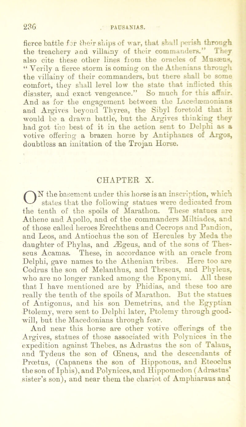 ficrce battle f.ir fcheir shipsof var, that sba!l porish through the treachery and villamy of their commandere.” They also cite these other lines from the oracles of Musaeus, “ Yerily a fierce storm is coming on the Athenians through the villainy of tlieir commandere, but ttiere shall be sorae comfort, they shall level low the state that inflicbed this disaster, and exact vengeance.” So much for this affair. And as for the engagement between the Lacedaemonians and Argives beyond Thyrea, the Sibyl foretold that it would be a dravrn battle, but the Argives thinking they had got the best of it in the action sent to Delphi as a votive offering a brazen borse by Antiphanes of Argos, doubtless an imitation of the Trojan Horee. CHAPTER X. ON the basement under this horse is an inscription, which states that the following statues vere dedicated from the tenth of the spoils of Marathon. These statues are Athene and Apollo, and of the commandere Miltiadc-s, and of those called heroes Erechtheus and Cecrops and Pandion, and Leos, and Antiochus the son of Hercules by Meda the daughter of Phylas, and H3geus, and of the sons of Thes- seus Acamas. These, in accordance with an Oracle from Delphi, gave names to the Athenian tribes. Here too are Codrus the son of Melanthus, and Theseus, and Phyleus, who are no longer ranked among the Eponvmi. Ali these that I have mentioned are by Phidias, and these too are really the tenth of the spoils of Marathon. But the statues of Antigonus, and his son Demetrius, and the Egyptian Ptolemy, were sent to Delphi later, Ptolemy through good- will, but the Macedonians through fear. And near this horse are other votive offerings of the Argives, statues of those associated with Polynices in the expedition against Thebes, as Adrastus the son of Talaus, and Tydeus the son of CEneus, and the descendants of Proetus, (Capaneus the son of Hipponous, and Eteoclus the son of Iphis), and Polynices, and Hippomedon (Adrastus’ sister’s son), and near tliem the chariot of Amphiaraus and