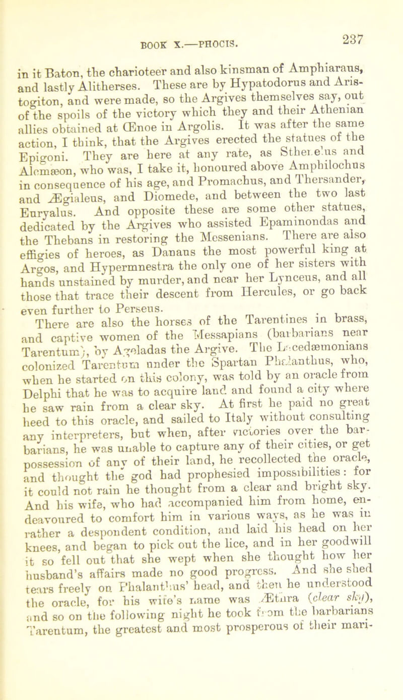 in it Baton, the charioteer and also kinsman of Amphiaraus, and lastly Alitherses. These are by Hypatodorus and Aris- togiton, and weremade, so the Argives themselves say, out oHhe spoils of the victory which they and their Atlienian allies obtained at CEnoe in Argolis. It was after the same action, I think, that the Argives erected the statues ot the Epigoni They are here at any rate, as Sthei.e.us and Alcmaeon, who was, I take it, honoured above Amphilochus in consequence of his age, and Pi-omachus, and 'lhersandei, and iEgialeus, and Diomede, and between the two Jast Euryalus. And opposite these are some other statues, dedicated by the Argives who assisted Epaminondas and the Thebans in restoring the Messenians. There are also effmies of heroes, as Danaus the most powerful kmg at Arsos, and Hypermnestra the only one of her sisters with hands unstained by murder, and near her Lynceus, and ali those that trace their descent from Hercules, or go back even further to Perseus. . . There are also the horses of the Tarentines in brass, and captive women of the Messapians (baibarians near Tarentum';, by Ageladas the Argive. The L.cedaemonians colonized Tarentum under the Spartan Phalanthus, who, when he started on this colony, was told by an oracle from Delphi that he was to acquire lauc! and found a city where he saw rain from a ciear sky. At first he paid no great heed to this oracle, and sailed to Italy without Consulting any interpreters, but when, after vicuiries over the bar- barians, he was unable to capture any of their cities, or get possession of any of their land, he recollected the oracle, and thought the god had prophesied impossibilities: tor it could not rain he thought from a ciear and bright sky. And his wife, who had accompanied him from liome, en- deavonred to comfort him in various ways, as he was m rather a despondent condition, and laid his head on her knees, and began to pick out the lice, and in her goodwill it so feli out that she wept when she thought how her husband’s affairs made no good progrcss. And she shed tears freely on Phalanthus’ head, and tfcen he understood the oracle, for his wite’s narae was /Etiira (ciear sky), and so on the foliowing niglit he took from the barbarians Tarentum, the greatest and most prosperous of their mari-