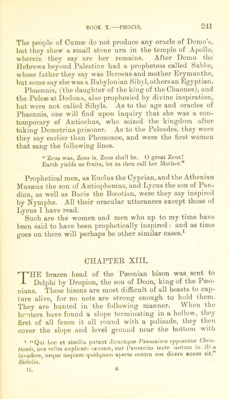 The people of Cumas do not produce any oracle of Demo’s, but they shew a small stone urn in the temple of Apollo, wherein they say are her remains. After Demo the Hebrews beyond Palestine had a prophetess called Sabbe, whose father they say was Berosns and mother Erymanthe, but some say she was a Babylonian Sibyl,othersan Egyptian. Phaennis, (the daughter of the king of the Chaones), and the Peleae at Dodona, also prophesied by divine inspiration, but were not called Sibyls. As to the age and oracles of Phaennis, one will find upon inquiry that she was a con- temporary of Antiochus, who seized the kingdom after taking Demetrius prisoner. As to the Peleades, they were they say earlier than Phemonoe, and were the first women that sang the following lines. “ Zeus was, Zeus is, Zeus shall be. O great Zeus! Earth jields us fruits, let us then call her Mother.” Prophetical men, as Euclus the Cyprian, and the Athenian Musaeus the son of Antiophemus, and Lycus the son of Pan- dion, as well as Bacis the Bceotian, were they say inspired by Nymphs. Ali their oracular utterances except those of Lycus I have read. Such are the women and men who up to my time have been said to have been prophetically inspired: and as time goes on there will perhaps be other similar cases.1 HE brazen head of the Paeonian bison was. sent to Delphi by Dropion, the son of Deon, king of the Paeo- nians. These bisons are most difficult of all beasts to cap- ture ali ve, for no nets are strong enough to hold them. They are hunted in the following manner. When the hr.uters have found a slope terminating in a hollow, they first of all fenee it all round with a palisade, they then cover the slope and level ground near the bottom with 1 “Qui hoc et similia putant dicuntque Pausaniam opposuisse Chris- tiani», iios velim explicaro causam, cur Pausanias tecte tantum m.illus invadere, neque usquam quidquam aperte contra eos dicere ausus sit.’ Siehelis. II. H CHAPTER XIII.