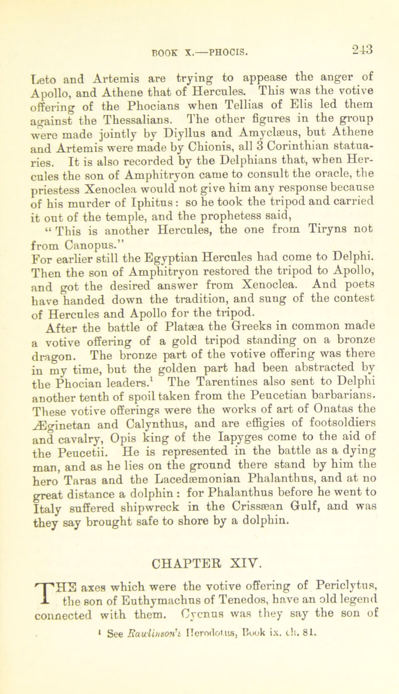 Leto and Ai’temis are trying to appease the anger of Apollo, and Athene that of Hercules. Tliis was tlie votive offering of the Pliocians when Tellias of Elis led them against the Thessalians. The other figures in the group •were made jointly by Diyllus and Amyclasus, but Athene and Artemis were made by Chionis, all 3 Corinthian statua- ries. It is also recorded by the Delphians that, when Her- cules the son of Amphitryon came to consuit the oracle, the priestess Xenoclea would not give him any response because of his murder of Iphitus : so he took the tripod and carried it out of the temple, and the prophetess said, “ This is another Hercules, the one from Tiryns not from Canopus.” For earlier stili the Egyptian Hercules had come to Delphi. Then the son of Amphitryon restored the tripod to Apollo, and got the desired answer from Xenoclea. And poets have handed down the tradition, and sung of the contest of Hercules and Apollo for the tripod. After the battle of Plataea the Greeks in common made a votive offering of a gold tripod standing on a bronze dragon. The bronze part of the votive offering was there in my time, but the golden part had been abstracted by the Phocian leaders.1 The Tarentines also sent to Delphi another tenth of spoil taken from the Peucetian barbarians. These votive offerings were the works of art of Onatas the iEo-metan and Calynthus, and are effigies of footsoldiers and cavalry, Opis king of the Iapyges come to the aid of the Peucetii. He is represented in the battle as a dying man, and as he lies on the ground there stand by him the hero Taras and the Lacedaemonian Phalanthus, and at no great distance a dolphin : for Phalanthus before he went to Italy suffered shipwreck in the Crissaean Gulf, and was they say brought safe to shore by a dolphin. CHAPTER XIV. THE axes which were the votive offering of Periclytus, the son of Euthymachus of Tenedos, have an old legend connected with them. Cycnus was they say the son of * See Bauiihxovft Ilerodot.us, Ituok ix. th. 81.