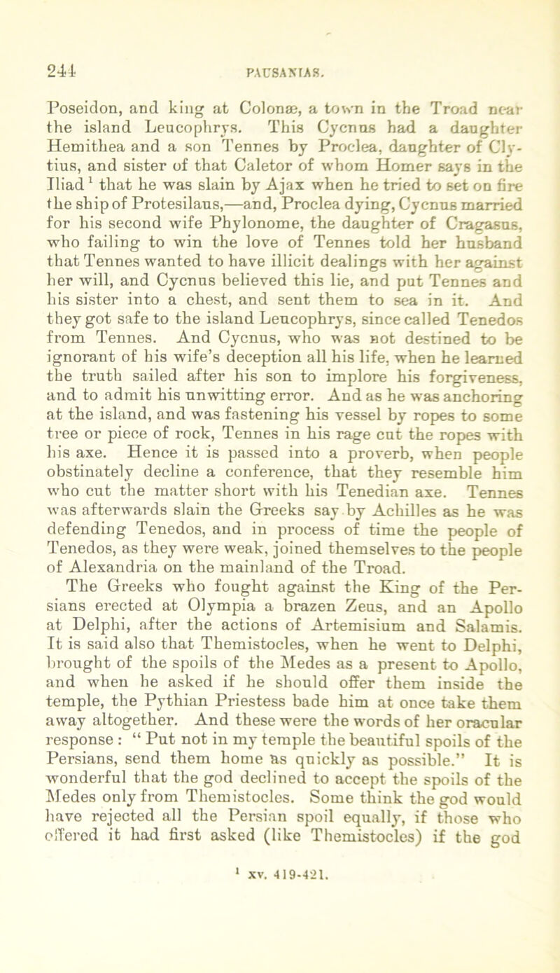 Poseidon, and king at Colonae, a town in the Troad near the island Leucophrys. This Cycnos had a daugbter Hemithea and a son Tennes by Proclea, dangbter of Cly- tius, and sister of that Caletor of whorn Homer says in the Tliad1 that be was slain by Ajax wben be tried to set on fire tbe ship of Protesilaus,—and, Proclea dying, Cycnus married for bis second wife Phylonome, tbe daughter of Cragasus, who failing to win tbe love of Tennes told her busband that Tennes wanted to have illicit dealings with ber against lier will, and Cycnus believed this lie, and put Tennes and bis sister into a cbest, and sent them to sea in it. And theygot safe to tbe island Leucophrys, sincecalled Tenedos from Tennes. And Cycnus, who was not destined to be ignorant of his wife’s deception ali bis life, wben be leamed tbe trutb sailed after bis son to implore bis forgiveness, and to admit bis unwitting error. And as be was anchoring at tbe island, and was fastening bis vessel by ropes to some tree or pieee of rock, Tennes in bis rage cnt tbe ropes with his axe. Hence it is passed into a proverb, when people obstinately decline a conference, that they resemble him who cut the inatter short with bis Tenedian axe. Tennes was afterwards slain the Greeks say by Achilles as be was defending Tenedos, and in process of time tbe people of Tenedos, as they were weak, joined tbemselves to tbe people of Alexandria on tbe mainland of the Troad. Tbe Greeks who fougbt against tbe King of the Per- sians erected at Olympia a brazen Zeus, and an Apollo at Delphi, after tbe actions of Artemisium and Salamis. It is said also that Themistocles, wben be went to Delphi, brought of tbe spoils of the Medes as a present to Apollo, and wben be asked if be sbould offer them inside the temple, tbe Pythian Priestess bade bim at once take them away altogetber. And these were the words of ber oracular response : “ Put not in my temple tbe beantiful spoils of tbe Persians, send them horne as quickly as possible.” It is wonderful that tbe god declined to accept the spoils of the Medes onlyfrom Themistocles. Some tbink the god would liave rejected all tbe Persian spoil equally, if those who offered it bad first asked (like Themistocles) if the god 1 XV. 419-421.