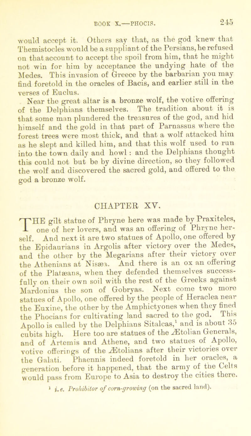 would accept it. Othcrs say that, as the god knew that Themistocles would be a suppliant of the Persians, he refused on thataccount to accept the spoil from him, that he might not win for him by acceptance the undying hate of the Medes. Tbis invasion of Greece by the barbarian you may find foretold in the oracles of Bacis, and earlier stili in the verses of Euclus. Near the great altar is a bronze wolf, the votive offering of the Delphians themselves. The tradition about it is that some man plundered the treasures of the god, and hid liimself and the gold in that part of Parnassus wliere the forest trees were most thick, and that a wolf attacked him as he slept and killed him, and that this wolf used to run into the town daily and howl : and the Delphians thought this conld not but be by divine direction, so they followed the wolf and discovered the sacred gold, and offered to the god a bronze wolf. CHAPTER XV. THE gilt statue of Phryne here was made by Praxiteles, one of her lovers, and was an offering of Phryne her- self. And next it are two statues of Apollo, one offered by the Epidaurians in Argolis after victory over the Medes, and the other by the Megarians after their victory over the Athenians at Nisaea. And there is an ox an offering of the Plataeans, when they defended themselves success- fully on their own soil with the rest of the Greeks against Mardonius the son of Gobryas. Next come two moro statues of Apollo, one offered by the people of Heraclea near the Euxine, the other by the Amphictyones when they fined the Phocians for cultivating land sacred to the god. This Apollo is called by the Delphians Sitalcas,1 and is about 35 cubits high. Here too are statues of the AEtolian Generals, and of Artemis and Athene, and two statues of Apollo, votive offerings of the HStolians after their victories over the Galati. Phaennis indeed foretold in her oracles, a generation before it hnppened, that the army of tue Celts would pass from Europe to Asia to destroy the cities theie. 1 i. e. Prohibitor of corn-growing (on the sacred land).