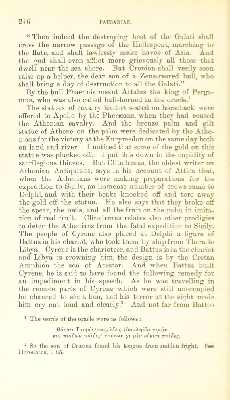 “ Then indeed the destroying host of the Galati shall cross the narrow passage of the Hellespont, marching to the flate, and shall lawlessly make havoc of Asia. And the god shall even afflict more grievously all those that dwell near the sea shore. Bnt Cronion shall verily soon raise up a helper, the dear son of a Zens-reared bull, who shall bring a day of destruction to all the Galati.” By the bull Phaennis meant Attalns the king of Perga- mus, who was also called bull-homed in the Oracle.1 The statues of cavalry leaders seated on horseback were offered to Apollo by the Pherseans, when they had ronted the Athenian cavalry. And the bronze palm and gilt statue of Athene on the palm were dedicated by the Athe- nians for the victory at the Eurymedon on the same day both on land and river. I noticed that some of the gold on this statue was plucked off. I put this down to the cupidity of sacrilegious thieves. But Clitodemus, the oldest writer on Athenian Antiquities, says in his account of Attica that, when the Athenians were making preparations for the expedition to Sicily, an immense number of crows came to Delphi, and with their beaks knocked off and tore away the gold off the statue. He also says that they broke off the spear, the owls, and all the fruit on the palm in imita- tion of real fruit. Clitodemus relates also other prodigies to deter the Athenians from the fatal expedition to Sicily. The people of Cyrene also placed at Delphi a figure of Battus in his chariot, who took them by shipfrom Thera to Libya. Cyrene is the charioteer, and Battus is in the chariot and Libya is crowning him, the design is by the Cretan Amphion the son of Acestor. And when Battus built Cyrene, he is said to have found the following remedy for an impediment in his speech. As he was travelling in the remote parts of Cyrene which were stili unoceupied he chanced to see a lion, and his terror at the sight made him cry out loud and clearly.2 3 And not far from Battus 1 The words of the Oracle were as follows : Oapati TavpoKtpiog, e£tig f3aat\tjica rtfu)* icai ttcuOiov Tcnideg' roiiruv yt pir ovKtTi 7ralctc. 2 So the son of Croesus found his tongue from sudden fright See Herodotus, i. 85.