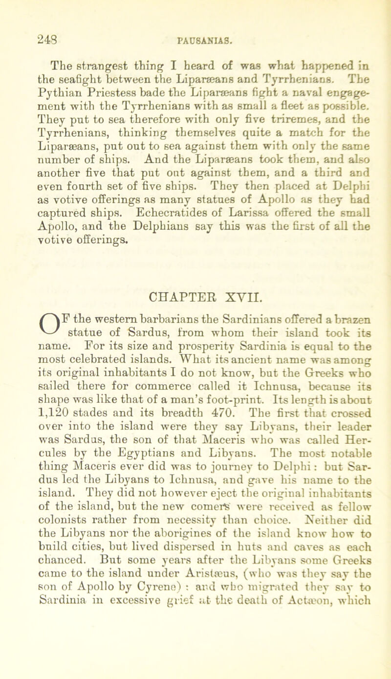 The strangest thing I heard of was what happened in the seafight between the Liparseans and Tyrrbenians. The Pythian Priestess bade the Liparaeans fight a naval engage- ment with the Tyrrhenians with as small a fleet as possible. They put to sea therefore with only five triremes, and the Tyrrbenians, thinking themselves quite a match for the Liparseans, put out to sea against them with only the same number of ships. And the Liparseans took them, and also another five that put ont against them, and a third and even fourth set of five ships. They then placed at Delphi as votive offerings as many statues of Apollo as they had captui’ed ships. Echecratides of Larissa offered the small Apollo, and the Delphians say this was the first of ali the votive ofierings. CHAPTER XVII. OP the westem barbarians the Sardinians offered a brazen statue of Sardus, from whom their island took its name. For its size and prosperity Sardinia is equal to the most celebrated islands. What itsancient name wasamonsr its original inhabitants I do not know, but the Greeks who sailed there for commerce called it Ichnusa, because its sliape was like that of a man’s foot-print. Its length is about 1,120 stades and its breadth 470. The first that crossed over into the island were they say Libyans, their leader was Sardus, the son of that Maceris who was called Her- cules by the Egyptians and Libyans. The most notable thing Maceris ever did was to journey to Delphi: but Sar- dus led the Libyans to Ichnusa, and gave his name to the island. They did not however eject the original inhabitants of the island, but the new comerS were received as fellow colonists rather from necessity than choice. Neither did the Libyans nor the aborigines of the island know how to bnild cities, but lived dispersed in huts and caves as each chanced. But some years after the Libyans some Greeks came to the island under Aristasus, (who was they say the son of Apollo by Cyrene) : and who migrated they say to Sardinia in excessive gvief at the death of Actaeon, which