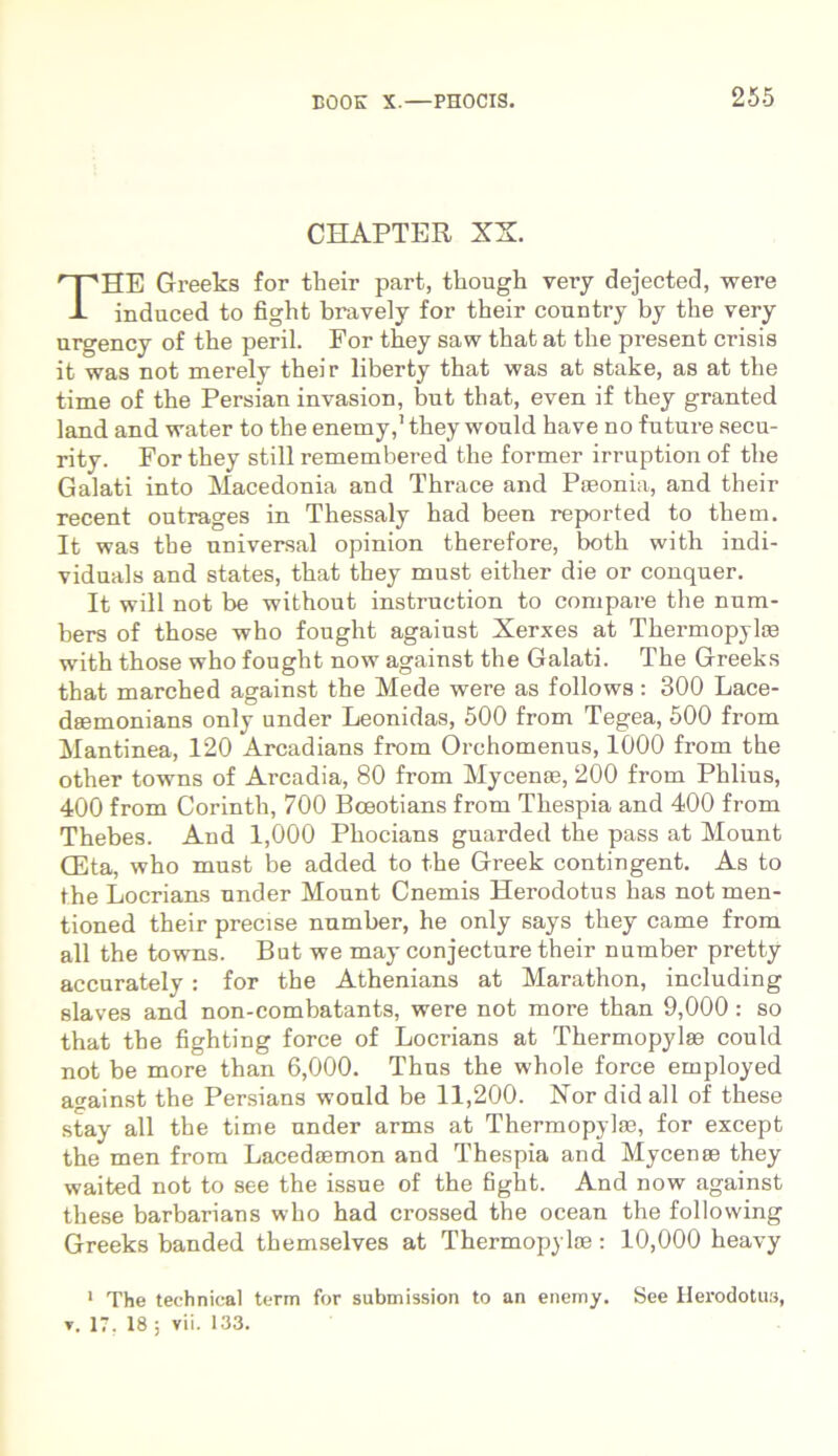 CHAPTER XX. HE Greeks for tlieir part, though very dejected, were induced to fighfc bravely for their country by the very urgency of the perii. For they saw that at the present crisis it was not merely their liberty that was at stake, as at the time of the Persian invasion, but that, even if they granted land and water to the enemy,'they would have no future secu- rity. For they stili remembered the former irruption of the Galati into Macedonia and Thrace and PEeonia, and their recent outrages in Thessaly had been reported to them. It was the universal opinion therefore, both with indi- viduals and states, that they must either die or conquer. It will not be without instruction to compare the num- bers of those who fought agaiust Xerxes at Thermopylas with those who fought now against the Galati. The Greeks that marched against the Mede were as follows: 300 Lace- deemonians only under Leonidas, 500 from Tegea, 500 from Mantinea, 120 Arcadians from Orehomenus, 1000 from the other towns of Arcadia, 80 from Mycenae, 200 from Phlius, 400 from Corintli, 700 Boeotians from Thespia and 400 from Thebes. And 1,000 Phocians guarded the pass at Mount CEta, who must be added to the Greek contingent. As to the Locrians under Mount Cnemis Herodotus has not men- tioned their precise number, he only says they came from ali the towns. But we may conjecture their number pretty accurately : for the Athenians at Marathon, including siaves and non-combatants, were not more than 9,000 : so that the fighting force of Locrians at Thermopylae could not be more than 6,000. Thus the whole force employed against the Persians would be 11,200. Nor did ali of these stay all the time under arms at Thermopylae, for except the men from Lacedaemon and Thespia and Mycenae they waited not to see the issue of the fight. And now against these barbarians who had crossed the ocean the following Greeks banded themselves at Thermopylae: 10,000 heavy 1 The technical term for submission to an enemy. See Herodotus, v. 17, 18 ; vii. 133.