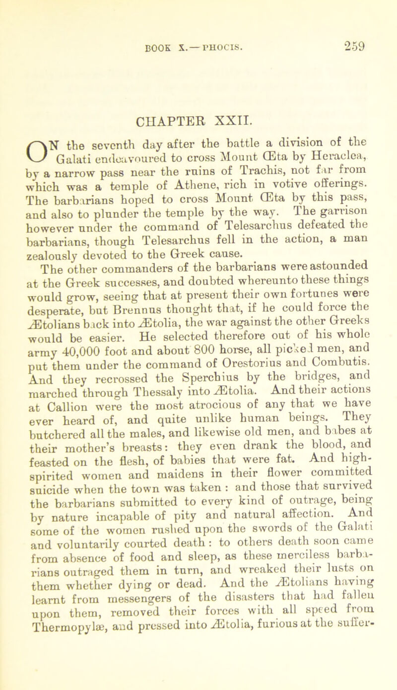 CHAPTER XXII. ON the seventh day after the battle a division of the Galati endoavoured to cross Mount CEta by Heraclea, by a narrow pass near the rnins of Tractiis, not far from which was a temple of Athene, rich in votive offerings. The barbarians hoped to cross Mount GUta by this pass, and also to plunder the temple by the way. Ihe garrison however nnder the command of Telesarchus defeated the barbarians, though Telesarchus feli in the action, a man zealously devoted to the Greek cause. The other commanders of the barbarians were astounded at the Greek successes, and doubted whereunto these things would grow, seeing that at present their own fortunes were desperate, but Brennus thought that, if he could force the HStolians b.ick into JStolia, the war against the other Greeks would be easier. He selected therefore out of his whole army 40,000 foot and about 800 horse, all picked men, and put them under the command of Orestorius and Combutis. And they recrossed the Sperchius by the bridges, and ruarched through Thessaly into HCtolia. And their actions at Callion were the most atrocious of any that we have ever heard of, and quite unlike human beings. They butchered all the males, and likewise old men, and bibes at their mother’s breasts: they even drank the blood, and feasted on the flesh, of babies that were fat. And high- spirited women and maidens in their flower committed suicide when the town was taken : and those that sui vived the barbarians submitted to every kind of outrage, bemg by nature incapable of pity and natural affection. And some of the women rushed upon the swords of the Galati and voluntarily courted death : to others death soon came from absenee of food and sleep, as these merciless barba- rians outraged them in tnrn, and wreaked their lusts on them whether dying or dead. And the yEtolians haying learnt from messengers of the disasters that had falleu upon them, removed their forces with all speed from Thermopylae, and pressed into aEtolia, furious at the suller-