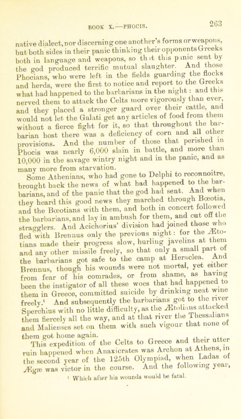 2G3 native dialect.nor discerningone another’s fornis orweapons, but both sides in their panic thinking their opponents Greeks both in language and weapons, so th it this p ime sent by the god produced terrific matual slaughter. And those Phocians, wlio were left in tbe fields guarding the flocks and herds, were the first to notice and report to the Greeks what had happened to the barbarians in the night : and this nerved them to attack the Celts more vigorously than ever, and they placed a stronger guard over their cattle, and would not let the Galati get any articles of food from them without a fierce fight for it, so that throughout the bar- barian host there was a defieiency of corn and ali other provisions. And the number of those that perished m Phocis was nearly 6,000 slain in battle, and more than 10,000 in the savage wintry night and in the panic, and as many more from starvation. Some Athenians, who had gone to Delphi to reconnoitre, brought back the news of what had happened to the bar- barians, and of the panic that the god had sent. And when they heard this good news they marched through Boeotia, and the Boeotians with them, and both in concert followed the barbarians, and lay in ambnsh for them, and cut oil the strao-o-lers. And Acichorius’ diviSLon had joined those who fled°with Brennus only the previons night: for the Aito- tians made their progress slow, hurliug javehns at them and any other missile freely, so that only a small part ot the barbarians got safe to the camp at Heraclea. An L Brennus, though his wounds were not mortal, yet either from fear of his comrades, or from shame as having been the instigator of ali these woes that had happened to them in Greece, committed suicide by drinking neat wine freely.’ And subsequently the barbarians got to the river Sperchius with no little difficulty, as the iEtolrms attacked them fiercely ali the way, and at that river the rhessalians and Malienses set on them with sucli vigour that none o them got horne again. . ,. This expedition of the Celts to Greece and their utter ruin happened when Anaxicrates was Archon at Athens, in the second year of the I25th Olympiad, when Ladas of JFigm was victor in the course. And the following yeai, 1 Whieh after his wounds would be tatal.