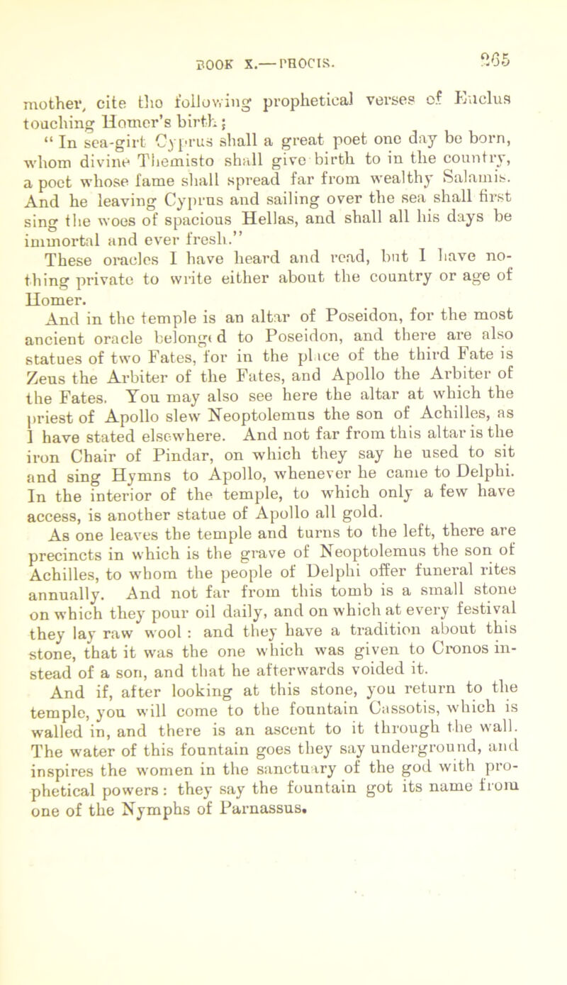 565 mother, cite tho foliowing prophetieal verses of Eu cius touching Homer’s birth; “ In sea-girt Cyprus sliall a great poet one day be born, wliom divine Themisto sball give birtli to in tlie country, a poet wliose fame sliall spread far from wealthy Salamis. And be leaving Cyprus and sailing over the sea sliall first sing tbe woes of spacious Hellas, and sball ali bis days be immortal and ever fresli.” Tbese oracles I have heard and read, bnt I liave no- tbing private to write either abont tbe country or age of Homer. And in tbe temple is an altar of Poseidon, for the most ancient Oracle belongc d to Poseidon, and there are also statues of two Fates, for in the pl ice of the third late is Zeus tbe Arbiter of tbe Fates, and Apollo the Arbiter of the Fates. Yon may also see here tbe altar at wliich the priest of Apollo slew Neoptolemus the son of Achilles, as 1 have stated elscwhere. And not far from this altaris the iron Chair of Pindar, on -wliich they say he used to sit and sing Hymns to Apollo, whenever he came to Delphi. In the interior of the temple, to which only a few have access, is another statue of Apollo ali gold. As one leaves the temple and turns to the left, there are precincts in which is tbe grave of Neoptolemus the son of Achilles, to whom the people of Delphi offer funeral rites annually. And not far from this tomb is a small stone on which they pour oil daily, and on which at every festival theyT lay rnw vvool : and they have a tradition about this stone, that it was the one which was given to Cronos in- stead of a son, and that he aftervvards voided it. And if, after looking at this stone, you return to tlie temple, you will come to the fountain Oassotis, which is walled in, and there is an ascent to it through the wall. The water of this fountain goes they say underground, and inspires the women in the sanctuary of the god with pro- phetical powers: they say the fountain got its name from one of the Nymphs of Parnassus.