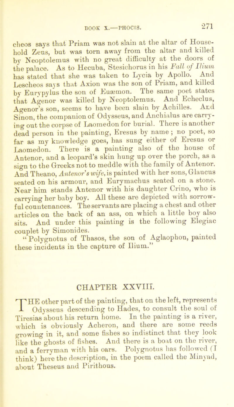 cheos says that Priani was not slain at the altar of House- hold Zeus, but was tora away from the altar and killed by Neoptolemus with no great difficulty at the doors of the palace. As to Hecuba, Stesichorus in his Fall of Ilium has stated that she was taken to Lycia by Apollo. And Lescheos savs that Axion was the son of Priam, and killed by Eurypylus the son of Euajmon. The same poet states that Agenor was killed by Neoptolemus. And Echeclus, Agenor’s son, seems to have been slain by Achilles. And Sinon, the companion of Odysseus, and Anchialus are carry- ing ont the corpse of Laomedon for burial. There is another dead person in the painting, Eresus by name ; no poet, so far as my kuowledge goes, has sung either of Eresus or Laomedon. There is a painting also of the house of Antenor, and a leopard’s skin liung up oyer the porch, as a sign to the Greeks not to meddle with the family of Antenor. And Theano, Antenor’swife,is paiuted with her sons, Glaucus seated on his armour, and Eurymachus seated on a stone. Near him stands Antenor with his daughter Crino, who is carrying her baby boy. Ali these are depicted with sorrow- ful couutenances. The servants are placing a chest and other articles on the back of an ass, on which a little boy also sits. And under this painting is the following Elegiae couplet by Simonides. “ Polygnotus of Thasos, the son of Aglaophon, painted these incidents in the capture of Ilium.” CHAPTER XXVIII. THE other part of the painting, that on the left, represents Odysseus descending to Hades, to consuit the soul of Tiresias about his retura horne. In the painting is a river, which is obviously Acheron, and there are some reeds growing in it, and some fishes so indistinct that they look Fike the ghosts of fishes. And there is a boat on the river, and a ferryman with his oars. Polygnotus lias followed (T think) here the description, in the poem called the Minyad, about Theseus and Pirithous.