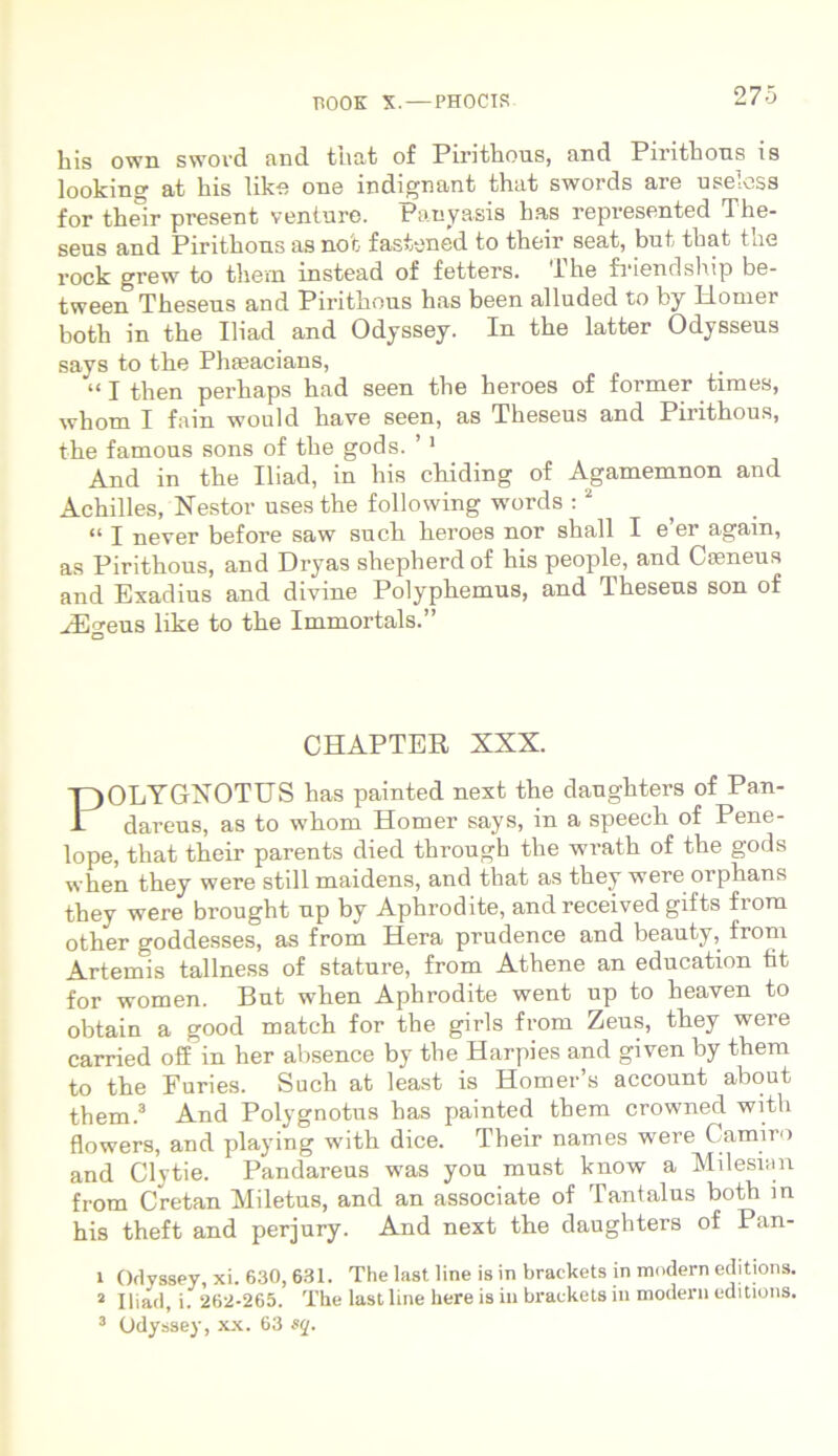 his own swovd and tnat of Pirithous, and Pirithous is looking at his like one indignant that swords are useross for their present venture. Panyasis has represented The- seus and Pirithous as not fastened to their seat, but that tue rock grew to them instead of fetters. lhe friendship be- tween Theseus and Pirithous has been alluded to by Llomer both in the Iliad and Odyssey. In the latter Odysseus says to the Plueacians, “ I then perhaps had seen the heroes of former times, whom I fain would have seen, as Theseus and Pirithous, the famous sons of the gods. ’ 1 And in the Iliad, in his chiding of Agamemnon and Achilles, Nestor uses the following words :2 “ I never before saw such heroes nor shall I e’er again, as Pirithous, and Dryas shepherdof his people, and Caeneus and Exadius and divine Polyphemus, and Theseus son of HHeus like to the Immortals.” O CHAPTER XXX. POLYGNOTUS has painted next the daughters of Pan- dareus, as to whom Homer says, in a speech of Pene- lope, that their parents died through the wrath of the gods when they were stili maidens, and that as they were orphans they were brought up by Aphrodite, and received gifts from other goddesses, as from Hera prudence and beauty, from Artemis tallness of stature, from Athene an education tit for women. But when Aphrodite went up to heaven to obtain a good match for the girls from Zeus, they were carried off in her absence by the Harpies and given by them to the Furies. Such at least is Homer’s account about them.3 And Polygnotus has painted them crowned with flowers, and playing with dice. Their names were Camiro and Clytie. Pandareus was you must know a Milesian from Cretan Miletus, and an associate of Tantalus both in his theft and perjury. And next the daughters of Pan- l Olvssey, xi. 630, 631. The last line is in braekets in modern editions. 2 Iliad, i. 262-265. The last line here is in braekets in modern editions. 3 Odyssey, xx. 63 sq.