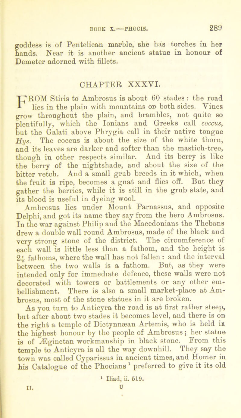 goddess is of Pentelican marble, she bas torclies iu her hands. Near it is another ancient statue in bonour of Demeter adorned with fillets. CHAPTER XSXYI. FROM Stiris to Ambrosus is about 60 stades : tbe road lies in tbe plain with mountains on both sides. Vines grow throughout tbe plain, and brambles, not quite so plentifully, which tbe Ionians and Greeks eall coccus, but tbe Galati above Phrygia call in their native tongue Hys. Tbe coccus is about tbe size of tbe wbite thorn, and its leaves are darker and softer tban the masticb-tree, tbougb in other respects similar. And its berry is like the berry of the nigbtshade, and about tbe size of tbe bitter vetch. And a small grub breeds in it which, wben tbe fruit is ripe, becoxnes a gnat and flies off. But tbey gather the berries, wbile it is stili in tbe grub state, and its blood is useful in dyeing wool. Ambrosus lies under Mount Parnassus, and opposite Delphi, and got its name tbey say from tbe liero Ambrosus. In the war against Philip and tbe Macedonians the Thebans drew a double wall round Ambrosus, made of the black and very strong stone of tbe district. Tbe circumference of each wall is little less tban a fathom, and the height is 2i fathoms, wbere the wall has not fallen: and tbe interval between the two walls is a fathom. But, as they were intended only for immediate defence, these walls were not decorated with towers or battlements or any other em- bellishment. There is also a small market-place at Am- brosus, most of the stone statues in it are broken. As you tum to Anticyra the road is at first rather steep, but after about two stades it becomes level, and tbere is on tbe rigbt a temple of Dictynnaean Artemis, wbo is beld in tbe highest honour by the people of Ambrosus; her statue is of AEginetan workmanship in black stone. From this temple to Anticyra is all the way downhill. They say the town was called Cyparissus in ancient times, and Homer in bis Catalogue of the Pbocians 1 preferred to givo it its old 1 Iliad, ii. 519. 0 u.