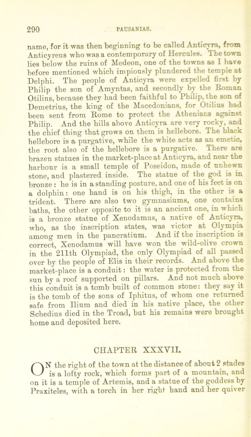 name, for it was then beginning to be called Anticyra, from Anticyreus who was a contemporary of Hercules. The town lies below the ruins of Medeon, one of the towns as I have before mentioned which impiously plundered the temple at Delphi. The people of Anticyra were expelled first by Philip the son of Amyntas, and secondly by the Roman Otilins, because they had been faithful to Philip, the son of Demetrius, the king of the Macedonians, for Otilins had been sent from Rome to protect the Athenians against Philip. And the hilis above Anticyra are very rocky, and the chief thing that grows on them is hellebore. The black hellebore is a purgative, while the white acts as an emetic, the root also of the hellebore is a purgative. There are brazen statues in the market-place at Anticyra, and near the harbour is a small temple of Poseidon, made of unhewn stone, and plastered inside. The statue of the god is in bronze : he is in a standing posture, and one of his feet is on a dolphin: one hand is on his thigh, in the other is a trident. There are also two gymnasiums, one contains baths, the other opposite to it is an ancient one, in which is a bronze statue of Xenodamus, a native of Anticyra, who, as the inscription states, was victor at Olympia among men in the pancratium. And if the inscription is correct, Xenodamus will have won the wild-olive crown in the 211th Olympiad, the only Olympiad of ali passed over by the people of Elis in their records. And above the market-place is a conduit: the water is protected from the sun by a roof supported on pillars. And not much above this conduit is a tomb built of common stone: they say it is the tomb of the sons of Iphitus, of whom one returned safe from Ilium and died in his native place, the other Schedius died in the Troad, but his remains were brought horne and deposited here. CHAPTER XXXVII. ON the right of the town at the distance of about 2 stades is a lofty rock, which forms part of a mountain, and on it is a temple of Artemis, and a statue of the goddess by Praxiteles, with a torch in her right hand and her quiver