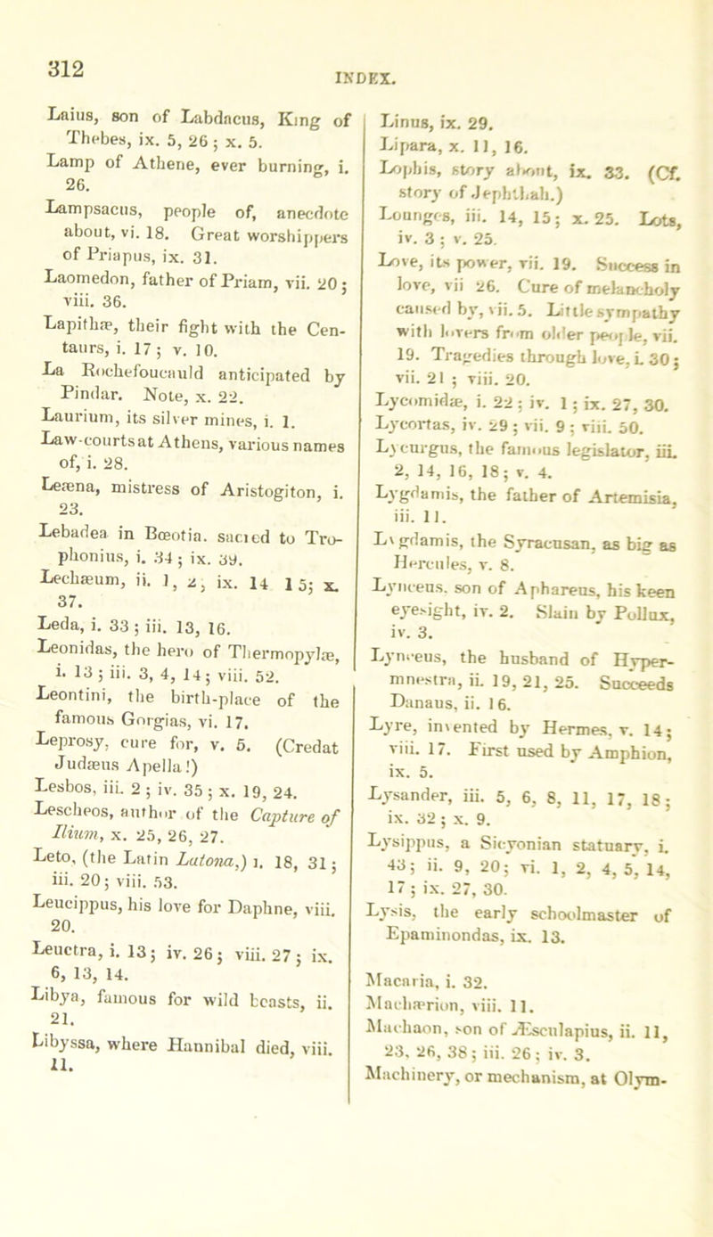 INDEX. Laius, son of Labdacus, King of Thebes, ix. 5, 26 ; x. 5. Lamp of Athene, ever burning, i. 26. Lampsacus, people of, anecdotc about, vi. 18. Great worshippers of Priapus, ix. 31. Laomedon, father of Priam, vii. 20 ; viii. 36. Lapitlne, their fight with the Cen- taurs, i. 17 ; v. 10. La Rochefoucauld anticipated by Pindar. Note, x. 22. Laurium, its silver mines, i. I. Law-courtsat Athens, various names of, i. 28. Leaena, mistress of Aristogiton, i. 23. Lebadea in Bceotin. sacicd to Tro- phonius, i. 34; ix. ay. Lechaeum, ii. 1, 2, ix. 14 1 5; x. 37. Leda, i. 33 ; iii. 13, 16. Leonidas, the hero of Thermopylae, i. 13; iii. 3, 4, 14; viii. 52. Leontini, the birth-place of the famous Gorgias, vi. 17. Leprosy. cure for, v. 5. (Credat Judaeus Apella!) Lesbos, iii. 2 ; iv. 35 ; x. 19, 24. Lescheos, author of the Capture of Ilium, x. 25, 26, 27. Leto, (the Latin Latona,) i. 18, 31; iii. 20; viii. 53. Leucippus, his love for Daphne, viii. 20. Leuctra, i. 13; iv. 26; viii. 27 ; ix. 6, 13, 14. Libya, famous for wild bcasts, ii 21. Libyssa, where Hannibal died, viii 11. Linus, ix. 29. Lipara, x. 11, 16. Lophis, story at«-,nt, ix. 33. (Cf. story of Jephlhah.) Lolinges, iii. 14, 15; x. 25. Lots, iv. 3 ; v. 25. Love, its power, rii. 19. Snccess in love, vii 26. Cure of inelancholy caused by, \ ii. 5. Littlesympathy witb lurers from ohler peoj le. vii. 19. Tragedies through love, L 30; vii. 21 ; viii. 20. Lycomidae, i. 22 ; iv. 1; ix. 27, 30. Lycortas, iv. 29 ; vii. 9 ; viii. 50. Lycurgus, the fainous legislator, iii. 2, 14, 16, 18; v. 4. Lygdamis, the father of Artemisia. iii. II. Lygdamis, the Syracusan, as big as Hercules, v. 8. Lynceus, son of Aphareus, his keen eye.-ight, iv. 2. Slain by Pollux, iv. 3. Lynceus, the bnsband of Hvper- mnestra, ii. 19, 21, 25. Sucieeds Danaus, ii. 16. Lyre, irnented by Hermes, v. 14; viii. 17. First used by Amphion, ix. 5. Lysander, iii. 5, 6, 8, 11, 17, 18; ix. 32 ; x. 9. Lysippus, a Sicyonian statuary, i. 43; ii. 9, 20; vi. 1, 2, 4, 5, 14, 17 ; ix. 27, 30. Lysis, the early schoolmaster of Epaminondas, ix. 13. Macaria, i. 32. Maelia?rion, viii. 11. Machaon, son of >Eseulapius, ii. 11, 23. 26, 38; iii. 26; iv. 3. Machinery, or mechanism, at Olym-