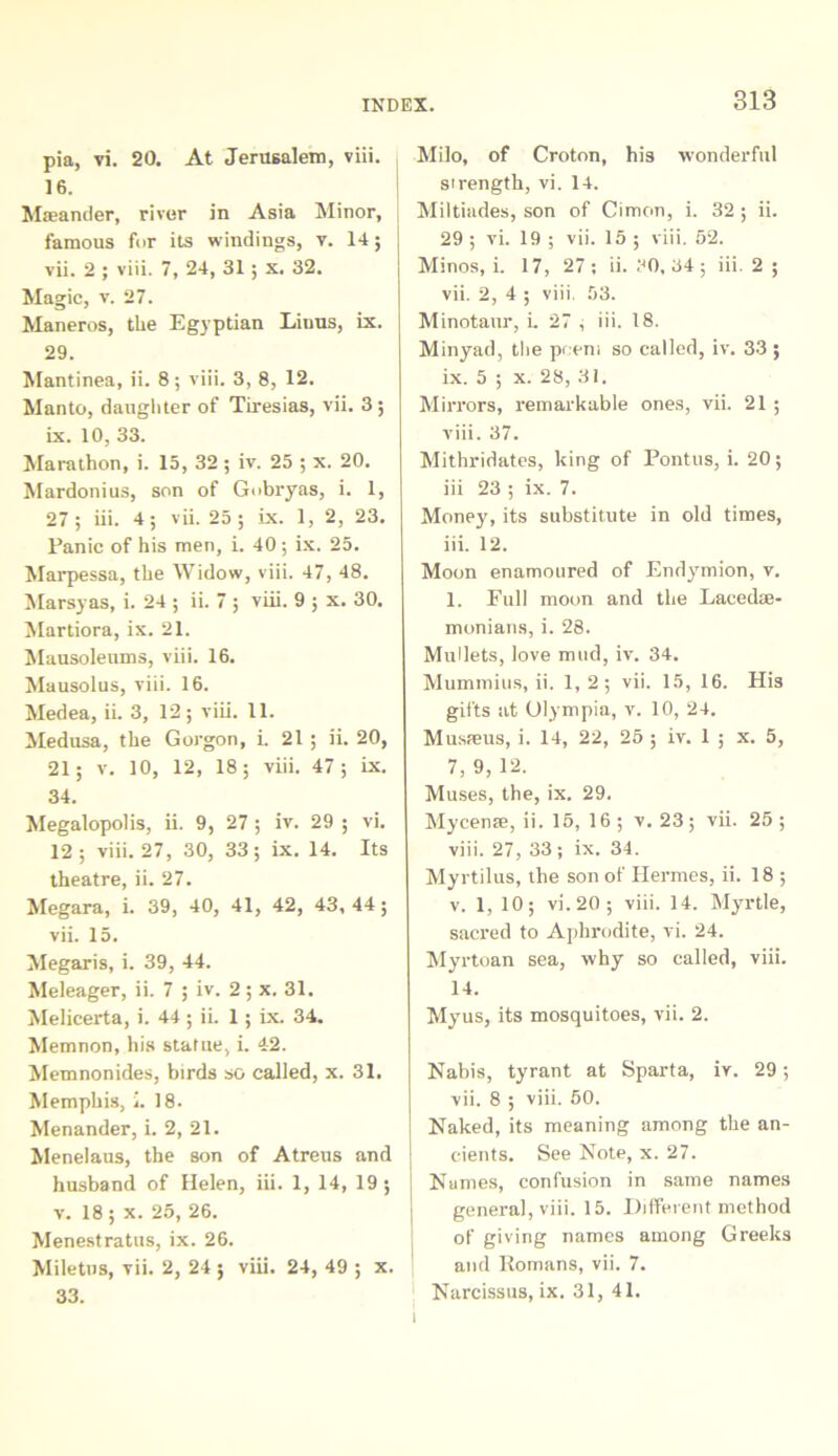 pia, vi. 20. At Jerusalem, viii. 16. Maeander, river in Asia Minor, famous for its windings, v. 14; vii. 2 ; viii. 7, 24, 31 ; x. 32. Magic, v. 27. Maneros, the Egyptian Limis, ix. 29. Mantinea, ii. 8; viii. 3, 8, 12. Manto, daughter of Tiresias, vii. 3 ; ix. 10, 33. Marathon, i. 15, 32 ; iv. 25 ; x. 20. Mardonius, son of Gobryas, i. 1, 27; iii. 4; vii. 25; ix. 1, 2, 23. Panic of his men, i. 40; ix. 25. Marpessa, the Widow, viii. 47, 48. Marsyas, i. 24 ; ii. 7 ; viii. 9 ; x. 30. Martiora, ix. 21. Mausoleums, viii. 16. Mausolus, viii. 16. Medea, ii. 3, 12; viii. 11. Medusa, the Gorgon, i. 21 ; ii. 20, 21; v. 10, 12, 18; viii. 47; ix. 34. Megalopolis, ii. 9, 27 ; iv. 29 ; vi. 12; viii. 27, 30, 33; ix. 14. Its theatre, ii. 27. Megara, i. 39, 40, 41, 42, 43,44; vii. 15. Megaris, i. 39, 44. Meleager, ii. 7 ; iv. 2; x. 31. Melicerta, i. 44 ; ii. 1; ix. 34. Memnon, his statue, i. 42. Memnonides, birds so called, x. 31. Memphis, i. 18. Menander, i. 2, 21. Menelaus, the son of Atreus and husband of Helen, iii. 1, 14, 19; v. 18; x. 25, 26. Menestratus, ix. 26. Miletus, vii. 2, 24 ; viii. 24, 49 ; x. 33. Milo, of Croton, his wonderful strength, vi. 14. Miltiades, son of Cimon, i. 32 ; ii. 29 ; vi. 19 ; vii. 15 ; viii. 52. Minos, i. 17, 27 ; ii. 30, 34 ; iii. 2 ; vii. 2, 4 ; viii. 53. Minotaur, i. 27 i iii. 18. Minyad, the peem so called, iv. 33 ; ix. 5 ; x. 28, 31. Mirrors, remarkable ones, vii. 21 ; viii. 37. Mithridates, king of Pontus, i. 20; iii 23 ; ix. 7. Mone}', its substitute in old times, iii. 12. Moon enamoured of Endymion, v. 1. Full moon and the Lacedse- monians, i. 28. Mullets, love mud, iv. 34. Mummius, ii. 1,2; vii. 15, 16. His gifts at Olympia, v. 10, 24. Musteus, i. 14, 22, 25 ; iv. 1 ; x. 5, 7,9,12. Muses, the, ix. 29. Mycense, ii. 15, 16; v. 23; vii. 25 ; viii. 27, 33; ix. 34. Myrtilus, the son of Hermes, ii. 18 ; v. 1, 10; vi.20; viii. 14. Myrtle, sacred to Aphrodite, vi. 24. Myrtoan sea, why so called, viii. 14. Myus, its mosquitoes, vii. 2. Nabis, tyrant at Sparta, iv. 29; vii. 8 ; viii. 50. Naked, its meaning among the an- cients. See Note, x. 27. Names, confusion in sanie names general, viii. 15. Different method of giving names among Greeks and Romans, vii. 7. Narcissus, ix. 31, 41.