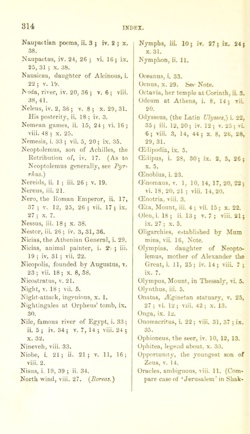 Naupactian poems, ii. 3 ; iv. 2 ; x. 38. Naupactus, iv. 24, 26 ; vi. 16; ix. 25, 31 ; x. 38. Nausicaa, daughter of Alcinous, i. 22 ; v. 19. Neda, river, iv. 20, 36; v. 6 ; viii. 38, 41. Neleus, iv. 2, 36 ; v. 8; x. 29, 31. His posterity, ii. 18 ; iv. 3. Nemean games, ii. 15, 24; vi. 16; viii. 48 : x. 25. Nemesis, i. 33 ; vii. 5, 20; ix. 35. Neoptolemus, son of Achilles, the Ketribution of, iv. 17. (As to Neoptolemus generally, see Pyr- rhus.') Nereids, ii. 1 ; iii. 26 ; v. 19. Nereus, iii. 21. Nero, the Koman Emperor, ii. 17, 37 ; v. 12, 25, 26 ; vii. 17 ; ix. 27 ; x. 7. Nessus, iii. 18; x. 38. Nestor, iii. 26 ; iv. 3, 31, 36. Nicias, the Athenian General, i. 29. Nicias, animal painter, i. 2', ; iii. 19 ; iv. 31 ; vii. 22. Nicopolis, founded by Augustus, v. 23 ; vii. 18 ; x. 8, 38, Nicostratus, v. 21. Nigbt, v. 18 ; vii. 5. Night-attack, ingenious, x. 1. Nightingales at Orpheus’ tomb, ix. 30. Nile, famous river of Egypt, i. 33; ii. 5 ; iv. 34; v. 7, 14 ; viii. 24 ; x. 32. Nineveh, viii. 33. Niobe, i 21; ii. 21; v. 11, 16; viii. 2. Nisus, i. 19, 39 ; ii. 34. North wind, viii. 27. (Boreas.) Nympbs, iii. 10; iv. 27; ix. 24; x. 31. Nymphon, ii. 11. Oceanus, i. 33. Ocnus, x. 29. Sev Note. Octavia, her temple at Corinth, ii 3. Odeum at Athens, L 8, 14; vii 20. Odysseus, (the LatiD Ulyssts.) i 22, 35 ; iii. 12, 20 ; iv. 12 ; v. 25 ; vi 6; viii. 3, 14, 44; x. 8, 26, 28, 29, 31. CEdipodia, ix. 5. CEdipus, i. 28, 30; ix. 2, 5, 26; x. 5. (Enobius, i. 23. (Enomaus, v. 1, 10, 14, 17, 20, 22; vi. 18, 20, 21 ; viii. 14,20. (Enotria, viii. 3. CEta, Mount, iii 4; vii 15; x. 22. Olen, i. 18 ; ii. 13 ; v. 7 ; viii 21; ix. 27 ; x. 5. Oligarchies, established by Mum mius, vii 16, Note. Olympias, daughter of Neopto- lemus, mother of Alexander the Great, i. 11, 25; iv. 14; viii 7 ; ix. 7. Olympus, Mount, in Thessaly, vi. 5. Olynthus, iii. 5. Onatas, .Eginetan statuary, v. 25, 27 ; vi. 12 ; viii. 42 ; x. 13. Onga, ix. 12. Onomacritus, i 22 ; viii. 31, 37 : ix. 35. Ophioneus, the seer, iv. 10, 12, 13. Ophitea, legend nbout. x. 33. Opportumty, the youngest son of Zeus, v. 14. Oracles, ambiguous, viii. 11. (Com- pare case of ‘ Jerusalem’ in Shak-