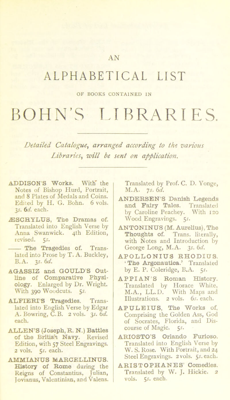 AN ALPHABETICAL LIST OF BOOKS CONTA1NED IN BOHN’S LIBRARI ES. Detailed Catalugue, arranged according to thvarious Libraries, will be seni on application. ADDISONS Works. With' the Notes of Bishop Hurd, Portrait, and 8 Plates of Medals and Coins. Edited by H. G. Bohn. 6 vols. 3j. 6d. each. JESCHYLU3, Tne Dramas of. Translated into English Verse by Anna Swanwick. 4th Edition, revised. The Tragedles of. Trans- lated into Prose by T. A. Buckley, B.A. 35. 6d. AGASSIZ and GOULD S Out- line of Comparative Physi- ology. Enlarged by Dr. Wright. With 390 Woodcuts. 5.J. ALFIERPS Tragedies. Trans- lated into English Verse by Edgar A. Bowring, C.B. 2 vols. 3-f. 6d. each. ALLEN’S (Joseph, R. N.) Battles of the British Navy. Revised Edition, with 57 Steel Engravings. 2 vols. 5r. each. AMMIANUS MARCELLINUS. Hiatory of Rome during the Reigns of Constantius, Julian, Jovianus, Valentinian, and Valens. Translated by Prof. C. D. Yonge, M.A. 7s. 6d. ANDERSEN’S Danish Legends and Pairy Tales. Translated by Caroline Peachey. With 120 Wood Engravings. 5-r. ANTONINUS (M. Aurelius), The Thoughts of. Trans, lilerally, with Notes and Introduction by George Long, M.A. 31. 6d. APOLLONIUS RHODIUS. ‘ The Argonautica.’ Translated by E. P. Coleridge, B.A. 5J. APPIAN’S Roman History. Translated by Horaee White, M.A., LL.D. With Maps and Illustrations. 2 vols. 6s. each. APULEIUS, The Works of, Comprising the Golden Ass, God of Socrates, Florida, and Dis- course of Magic. S*. ARIO STO’S Orlando Furioso. Translated into English Verse by W. S. Rose. With Portrait, and 24 Steel Engravings. 2 vols. 5*. each. ARISTOPHANES’ Comedles. Translated by W. J. Hickie. 2 vols. 5*. each.