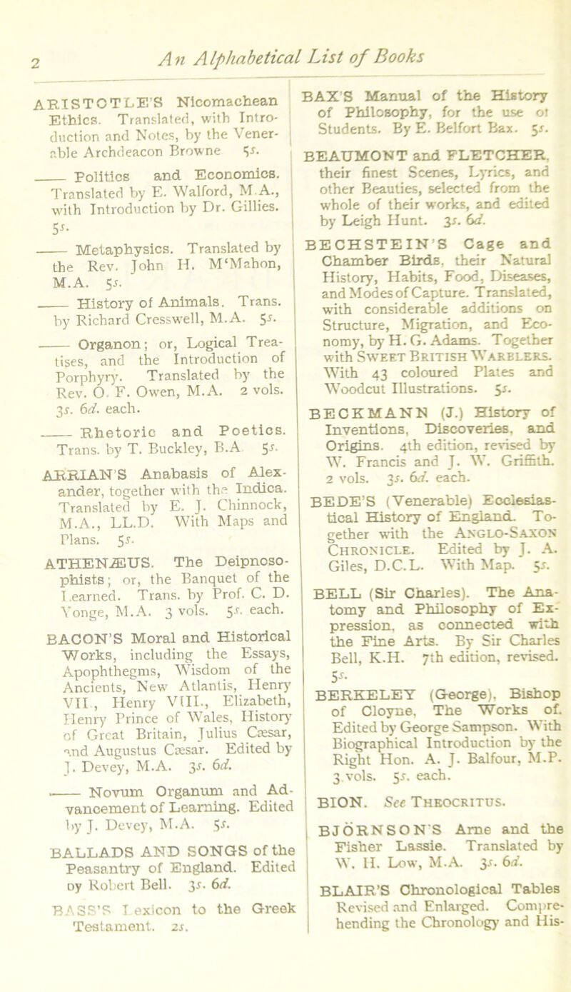 AEISTOTLE’S Nicomaehean Ethics. Translated, with Intro- duction and Notes, by the Vener- able Archdeacon Browne <js. Politics and Eeonomics. Translated by E. Walford, M. A., with Introduction by Dr. Gillies. 5J- Metaphysics. Translated by the Rev. John II. M‘Mahon, M.A. Ss- History of Animals. Trans. by Richard Cresswell, M.A. 5*. Organon; or, Logical Trea- tises, and the Introduction of Porphyry. Translated by the Rev. O. F. Owen, M.A. 2 vols. 3 s. 6d. each. Rhetorie and Poetics. Trans, by T. Buckley, B.A 5* AERIAN S Anabasis of Alex- ander, together with the Indica. Translated by E. J. Chinnock, M.A., LL.D. With Maps and Plans. S-f. ATHEN.®US. The Deipnoso- pfaists; or, the Banquet of the I. earned. Trans, by Prof. C. D. Yonge, M.A. 3 vols. 5-r. each. BACON’S Moral and Historical Works, including the Essays, Apophthegms, Wisdom of the Ancients, New Atlantis, Henry VII , Henry VIII., Elizabeth, Henry Prince of Wales, History of Great Britain, Julius Ctesar, and Augustus Caesar. Edited by J. Devey, M.A. 3f. . Novum Organum and Ad- vancement of Learning. Edited by J. Devey, M.A. 5-t. BALLADS AND SONGS of the Peasantry of England. Edited oy Robert Bell. 3*. 6d. BASS’S T exicon to the Greek Testament. zs. BAX S Manual of the History of Philcsophy, for the use ot Students. By E. Belfort Bax. 5J. EEAUMONT and FLETCHER. their finest Scenes, Lyrics, and other E-eauties, selected from the whole of their works, and edited by Leigh Hunt. 31. 6d. BECHSTEINH Cage and Chamber Birds, their Natura! History, Habits, Food, Diseases, and Modesof Capture. Translated, with considerable additions on Structure, Migration, and Eco- nomy, by H. G. Adams. Tc^ether with Sweet British Warelers. With 43 coloured Plates and Woodcut Illustrations. 5r. BECKMANN (J.) History of Inventions, Discoveries. and Origins. 4th edition, reHsed by W. Francis and J. W. Griffith. 2 vols. each. BEDE’S (Venerable) Ecclesias- tical History of England. To- gether with the Anglo-Saxon Chronicle. Edited by J. A. Giles, D.C.L. With Map. 5r. BELL (Sir Charles). The Ana- tomy and Philosophy of Ex- pression, as connected with the Fine Arts. By Sir Charles Bell, K.H. 7th edition, revised. 5J- BERKELET (George), Bishop of Cloyne. The Works of. Edited by George Sampson. With Biographical Introduction by the Right Hon. A. J. Balfour, M.P. 3 vols. 5r. each. BION. See Theocritus. BJORNSON S Arne and the Fisher Lassie. Translated by W. H. Low, M.A. 3-t. 6d. BLAIR’S Chronological Tables Revised and Enlarged. Compre- hending the Chronology and His-