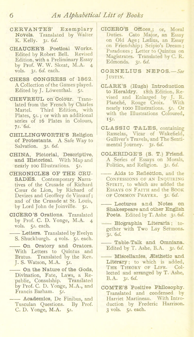 CERVANTES’ Exemplary Novels. Translated by Walter K. Kelly. 31. 6d. CHAUGER’S Poetlcal Works. Edited by Robert Bell. Revised Edition, with a Preliminary Essay by Prof. W. W. Skeat, M.A. 4 vols. 31. 6d. each. CHESS CONGRESS of 1862. A Collectiori of the Games played. Edited by J. Lowenthal. 51. OHEVEEUL on Colour. Trans- lated from the French by Charles Martel. Third Edition, with Plates, 5r.; or with an additional series of 16 Plates in Colours, 7s. 6d. CHILLINGWORTH’ S Religion of Protestants. A Safe Way to Salvation. 31. 6d. CHINA, Pictorial, Descriptive, and Historica! With Map and nearly 100 Illustrations. 5r. CHRONICLES OF THE CRU- SADES. Contemporary Narra- tives of the Crusade of Richard Cceur de Lion, by Richard of Devizes and Geoffrey de Vinsauf; and of the Crusade at St. Louis, by Lord John de Joinville. 5.1. CICERO ’S Orations. Translated by Prof. C. D. Yonge, M.A. 4 vols. 5*. each. Letters. Translated by Evelyn S. Shuckburgh. 4 vols. 5r. each. On Oratory and Orators. With Letters to Quintus and Brutus. Translated by the Rev. J. S. Watson, M.A. 5J. On the Nature of the Gods, Divination, Fate, Laws, a Re- public, Consulship. Translated by Prof. C. D. Yonge, M.A., and Francis Barham. 5r. Academics, De Finibus, and Tusculan Questions. By Prof. C. D. Yonge, M.A. 5-r. CICERO!S Offices.; or, Mora! Duties. Cato Major, an Essay on Old Age; Laelius, an Essay on Friendship; Scipio’s Dream; Paradoxes ; Letter to Quintus on Magistrates. Translated by C. R. Edmonds. y. 6d. CORNELIUS NEPOS.—Stt Justin. CLARK’S (Hugh) Introduction to Heraldry. i8th Edition, Re- vised and Enlarged by T. R. Planche, Rouge Croix. With nearly 1000 Illustrations. 5-f. Or with the Illustrations Coloured, 15^ CLASSIC TALES, containing Rasselas, Vicar of Wakefield, Gulliver!s Trave Is, and The Senti- mental Journey. 31. 6d. COLERIDGE’S (S. T.) Friend. A Series of Essays on Morals, Politics, and Religion. 31. 6d. Aids to Reflection, and the CONFESSIONS OF AN' INQUIRING Spirit, to which are added the Essays on Faith and the Book of Common Prayer. y. 6<t. Lectures and Notes on Shakespeare and other English Poets. Edited by T. Ashe y. 6d. Biographia Literaria; to- gether with Two Lay Sermons. y. 6d. Table-Talk and Omniana. Edited by T. Ashe, B.A. 3.1. 6d. Miscellanles. iEsthetic and Literary; to which is added, The Theory of Life. Col- lected and arranged by T. Ashe, B.A. y. 6d. COMTE'S Positive Philosophy. Translated and condensed by Iiarriet Martineau. With Intro- duction by Frederic Harrison. 3 vols. 5-f. each.