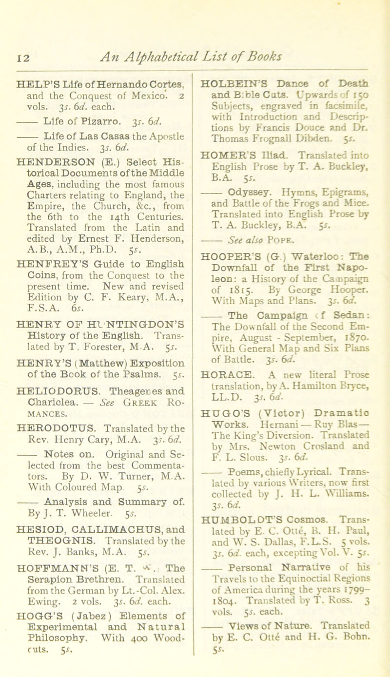 HELP’S Life of Hernando Cortes. and the Conquest of Mexico. 2 vols. 3*. 6d. each. Life of Pizarro. 3*. 6d. Life of Las Casas the Apostle of the Indies. 3^. 6d. HENDERSON (E.) Select His- torieal Documents of the Middle Ages, including the most famous Charters relating to England, the Empire, the Church, &c., from the 6th to the I4th Centuries. Translated from the Latin and edited by Ernest F. Henderson, A.B., A.M., Ph.D. 5*. HENFREY’S Guide to English Coins, from the Conquest to the present time. New and revised Edition by C. F. Keary, M.A., F.S.A. 6s. HENRY OF HLNTINGDON’S History of the English. Trans- lated by T. Forester, M A. 5r. HENRY’S (Matthew) Exposition of the Book of the Psalms. 5^. HELIODORUS. Theageres and Chariclea. — Se e Grekk Ro- MANCES. HERODOTUS. Translated by the Rev. Henry Cary, M.A. 3.!'. 6d. Notes on. Original and Se- lected from the best Commenta- tors. By D. W. Turner, M.A. With Coloured Map $s. Analysis and Smnmary of. By J. T. Wheeler. 5*. HESIOD, CALLIMACHUS, and THEOGNIS. Translated by the Rev. J. Banks, M.A. 5r. HOFFMANN’S (E. T. a. The Serapion Brethren. Translated from the German by Lt.-Col. Alex. Ewing. 2 vols. 3-r. 6d. each. HOGG’S (Jabez) Elements of Experimental and Natural Philosophy. With 400 Wood- cuts. 5-r. HOLBEHFS Danoe of Death and B:ble Cats. Upwards of 150 Subjects, engraved in facsimile, with Introduction and Descrip- tions by Francis Douce and Dr. Thomas Frognall Dibden. 5s. HOMER’S Iliad. Translated into English Prose by T. A. Buckley, B.A. Ss- Odyssey. Hymns, Epigrams, and Battle of the Frogs and Mice. Translated into English Prose by T. A. Buckley, B.A. 51. See also Pope. HOOPER’S (G.) Waterloc: The Downfall of the First Napo- leon: a History of the Campaign of 1815. By George Hooper. With Maps and Plans. 3-r. 6d. The Campaign cf Sedan: The Downfall of the Second Em- pire, August - September, 1870. With General Map and Six Plans of Battle. Jr. 6d. HORACE. A new literal Prose translation, by A. Hamilton Bry ce, LL.D. 3r. 6d. HUGO'S (Victor) Dramatic Works. Hemani—Ruy Bias— The King’s Diversion. Translated by Mrs. Newton Crosland and F. L. Slous. 3-f. 6d. Poems, chiefly Lyrical. Trans- lated by various Writers, now first collected by J. H. L. Williams. 35. 6d. HUMBOL DT'S Cosmos. Trans- lated by E. C. Olte, B. H. Paul, and W. S. Dallas, F. L. S. 5 v°ls- 3*. 6d. each, excepting Vol. V. 5*. Personal Narra live of his Travels to the Equinoctial Regions of America during the years 179?~ 1804. Translated by T. Ross. 3 vols. 5r. each. Views of Nature. Translated by E. C. Ott£ and H. G. Bohn. S*-