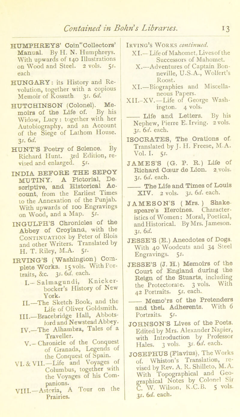 HUMPHREYS' CoirTCollectors’ Manual. By H. N. Humphreys. I With upwards of 140 Illustrations on Wood and Steel. 2 vols. 5-r. ; each HUNGAEY: its History and Re- volution, together with a copious Memoir of Kossuth 31. 6d. HUTCHINSON (Colonei). Me- moirs of the Life of. By his | Widow, Lucy : together with her Autobiography, and an Account of the Siege of Lathom House. 3x. 6d. HUNT’S Pcetry of Science. By Richard Hunt. 3rd Edition, re- vised and enlarged. Ss. INDIA BEFORE THE SEPOY MDTINY. A Pictorial, De- scriptive, and Historical Ac- count, from the Earliest Times to the Annexation of the Punjab. With upwards of 100 Engravings on Wood, and a Map. S-*'- INGULPH’S Chronicles of the Abbey of Croylanot, with the Continuation by Peter of Blois and other Writers. Translated by H. T. Riley, M.A. $s- IRVING’S (Washington) Com- plete Works. 15 vols. With Por- traits, &c. ¥■ 6d. each. I.— Salmagundi, Knicker- bocker’s History of New York. II.—The Sketch Book, and the Life of Oliver Goldsmith. III. —Bracebridge Hali, Abbots- ford and Newstead Abbey. IV. —The Alhambra, Tales of a Traveller. V.-Chronicle of the Conquest of Granada, Legends of the Conquest of Spain. VI. & VII.—Life and Voyages of Columbus, together with the Voyages of his Com- panions. Vili,—Asteria, A Tour on the Prairies. Irving’s Works continued, XI.— Lifeof Mahomet, Livesof the Successors of Mahomet. X.—Adventures of Captain Bon- neville, U.S.A., Wolfert’s Roost. XI.—Biographies and Miscella- neous Papers. XII.-XV.—Life of George Wash- ington. 4 vols. Life and Letters. By his Nephew, Pierre E. Irving. 2 vols. 3r. 6d. each. ISOCRATES, The Orations of. Translated by J. H. Freese, M.A. Vol. I. 5-r. JAMES'S (G. P. R.) Life of Richard Cceur de Lion. 2 vols. 3r. 6d. each. The Life and Times of Louis XIV. 2 vols. 3A 6d. each. JAMESOXS ( Mrs. ) Shake speare’s Heroines. Character- isties of Women: Moral, Poetical, and Historical. By Mrs. Jameson. 3n 6d. JESSE’S (E.) Anecdotes of Dogs. With 40 Woodcuts and 34 Steel Engravings. 5r. JESSE’S (J. H.) Memoirs of the Court of England during the Reign of the Stuarts, including the Protectorate. 3 vols. With 42 Portraits. 5-f- each. Memo;rs of the Pretenders and then Adherents. With 6 Portraits. S-*'- JOHNSON S Lives of the Poets. Editedby Mrs. Alexander Napier, with Introduction by Professor Hales. 3 vols. 3r. 6d. each. JOSEPHUS (Flavius), The Works of. Whiston’s Translation, re- vised by Rev. A. R. Shilleto, M.A. With Topographical and Geo- graphical Notes by Colonei Sir C. W. Wilson, K.C.B. S vols. 3*. 6d. each.