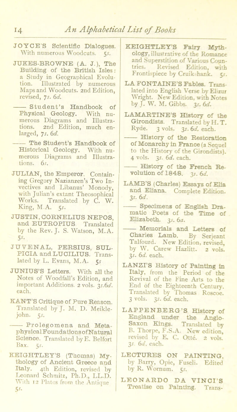 JOYCES Scientlflc Dialogues. With numerous Woodcuts. 5s. JUKES-BROWNE (A. J.), The Bullding of the British Isles : a Study in Geographical Evolu- tion. Illustrated by numerous Maps and Woodcuts. 2nd Edition, revised, js. 6d. Student’s Handbook of Physical Geology. With nu- merous Diagrams and Illustra- tions. 2nd Edition, much en- larged, Js. 6d. The Studenfs Handbook of Historical Geology. With nu- merous Diagrams and Illustra- tions. 6s. JULIAN, the Emperor. Contain- ing Gregory Nazianzen’s Two In- vectives and Libanus’ Monody, with Julian’s extant Theosophical Works. Translated by C. W. King, M A. 5r. JUSTIN, CORNELIUS NEPOS, and EUTROPIUS Translated by the Rev. J. S. Watson, M.A. $s. JUVENAL, PERSIUS, SUL- PICIA and LUCILIUS. Trans- lated by L. Evans, M.A. 55 JUNIUS’S Letters. With all the Notes of Woodfalls Edition, and important Additions. 2 vols. 31.6«’. each. KANT'S Critique of Pure Reason. Translated by J. M. D. Meikle- john. 5^. Prolegomena and Meta- physical Foundations of N atural Science. Translated byE. Belfort Bax. 5,r. KEIGHTLEY'S (Thomas) My- thology of Ancient Greece aud Italy. 4th Edition, revised by I^eonard Schmitz, Ph.D., LL.D. With 12 Plates from the Antique Ss- KEIGHTLEY’S Fairy Myth- ology, illustrative of the Romance and Superstition of Varicus Coun- tries. Revised Edition, with Frontispiece by Cruik hank. 5;. LA FONTAINE S Fables. Trans- lated into English Verse b>' Elizur Wright. New Edition, with Notes by J. W. M. Gibbs. 3x. 6d. LAMARTINE:S Hiatory of the Girondists. Translated by H. T. Ryde. 3 vols. 3*. 6d. each. History of the Res tora tion of Monarchy in France (a Sequel to the History of the Girondists). 4 vols. 3s. 6d. each. History of the French Re- volution of 1848. 3/. 6d. LAMB’S (Charles) Essays of Elia and Eliana. Complete Edition. 3r. 6d. Specimens of English Dra- matic Poets of the Time of Elizabeth. 3/. 6a. Memorials and Letters of Charles Latnb. By Serjeant Talfourd. New Edition, revised, by W. Carew Hazlitt. 2 vols. 31. 6d. each. LANZPS History of Painting in Italy, from the Period of the Revival of the Fine Arts to the End of the Eighteenth Cenlur)-. Translated by Thomas Roscoe. 3 vols. 3^. 6d. each. LAPPENBERG’S History of England under the Anglo- Saxon Kings. Translated by B. Thorpe, F.S.A. New edition, revised by E. C. Otte. 2 vols. 3r. 6d. each. LECTURES ON PAINTING, by Barry, Opie, Fuseli. Edited by R. Wornum. 51. LEONARDO DA VINCI'S Treatise on Painting. Trans-