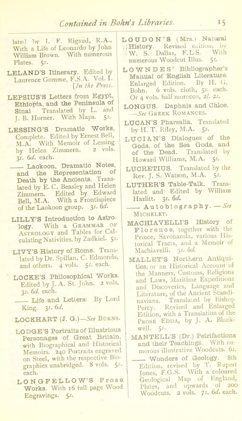 late.l hv T. F. Rigaud, R.A., With a Life of Leonardo by J ohn William Brown. With numerous Plates. S5- LELAND’S Itinerary. Edited by Laurence Gomme. F.S.A. Vol. I. [In the Press. LEPSIUS’S Letters from Egypt, I Ethiopia, and the Peninsula of j Sinai Translated by L. and J. B. Horner. With Maps. 5*. LESSING’S Dramatie Works, Complete. Edited by Ernest Bell, M.A. With Memoir of Lessing by Helen Zimmern. 2 vols. 3*. 6d. each. Laokoon, Dramatio Notes, and the Representation of Death by the Ancients. Trans- lated by E. C. Beasley and Helen Zimmem. Edited by Edward Bell, M.A. With a Frontispiece of the Laokoon group. 3-f. 6d. LILLY’S Introduction to Astro - logy. With a Grammar of Astrology and Tables for Cal- culating Nati vities, by Zadkiel. 5*. LIWTS History of Rome. Trans- lated by Dr. Spillan, C. Edmonds, and others. 4 vols. 5-r. each. LOCKE S Philosophical Works. Edited by J. A. St. John. 2 vols. 31. 6d. each. Life and Letters: By Lord King. 3*. 6d. LOCKHART (J. G.)—See Burns. LODGE’S Portraits of Illustrious Personages of Great Britain, with Biographical and Historicai Memoirs. 240 Portraits engraved on Steel, with the respective Bio- graphies unabridged. 8 vols. 5^ each. LONGFELLOW’S Prose Works. With 16 tuli page Wood Engravings. 5-f. LOUDON’S (Mrs.) Natural ,, History. Revised edition, by W. S. Dallas, F.L.S. With numerous Woodcut Ilius. 5-r- L O W N D E S ’ Bibliographer’s Manual of English Literature. Enlarged Edition. By H. G. Bohn. 6 vols. cloth, 5r. each. Or 4 vols. half morocco, 2/. 2s. LONGUS. Daphnis and Chloe. —See Greek Romances. LUCAN’S Pharsalia. Translated by H. T. Riley, M.A. S'5, LUCIAN’S Dialogues of the Gods, of the Sea God3, and of the Dead. Translated by Howard Williams, M.A. 5^- LUCRETIUS. Translated by the Rev. J. S. Watson, M.A. 5-r. LUTHER’S Table-Talk. Trans- lated and’ Edited by William Hazlitt. y. 6d. Autobiography. — See Michelet. MACHIAVELLFS History of Florence, together with the Prince, Savonarola, various His- toricai Tracts, and a Memoir of Machiavelli. y. 6d. MALLET’S Northern Antiqui- ties, or an Historicai Account of the Manners, Customs, Religions and Laws, Maritime Expeditions and Discoveries, Language and Literature, of the Ancient Scandi- navians. Translated by Bishop Percy. Revised and Enlarged Edition, with a Translation of the Prose Edda, by J. A. Black- well. $J. MANTELL’S (Dr.) Petrifactions and their Teachings. With nu- merous illustrative Woodcuts. 6s. Wonders of Geology. 8th Edition, revised by T. Rupert Jones, F.G.S. With a coloured Geological Map of England, Plates, and upwards ol 200 Woodcuts. 2 vols. 7s. 6d. each.