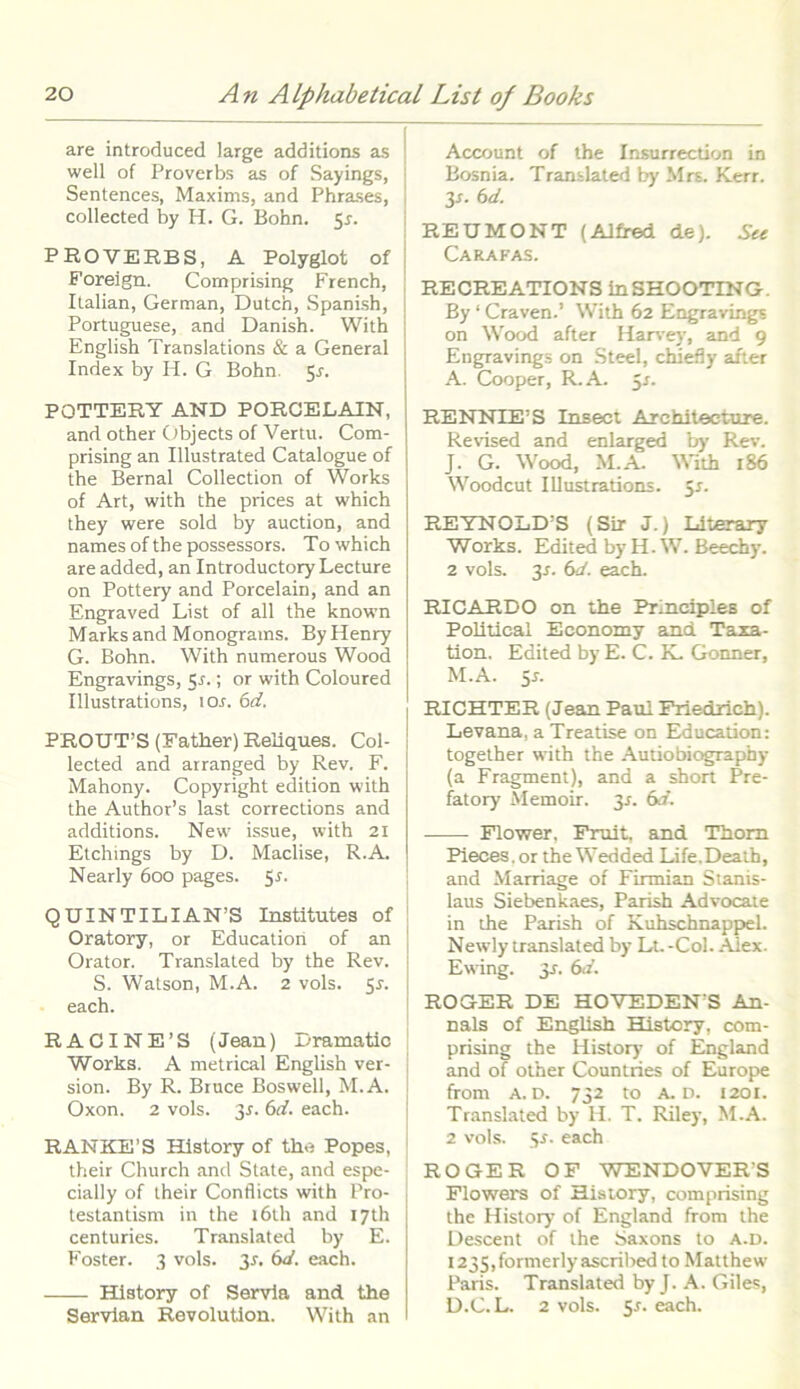 are introduced large additions as well of Proverbs as of Sayings, Sentences, Maxims, and Phrases, collected by H. G. Bohn. 5*. PROVERBS, A Polyglot of Foreign. Comprising French, Italian, German, Dutch, Spanish, Portuguese, and Danish. With English Translations & a General Index by H. G Bohn 5*. POTTERY AND PORCELAIN, and other Objects of Vertu. Com- prising an Illustrated Catalogue of the Bernal Collection of Works of Art, with the prices at which they were sold by auction, and names of the possessors. To which are added, an Introductory Lecture on Pottery and Porcelain, and an Engraved List of all the known Marks and Monograms. By Henry G. Bohn. With numerous Wood Engravings, 5.?.; or with Coloured Illustrations, 1 Os. 6d. PROUT’S (Eather) Reliques. Col- lected and arranged by Rev. F. Mahony. Copyright edition with the Authods last corrections and additions. New issue, with 21 Etchings by D. Maclise, R.A. Nearly 600 pages. p. QUINTILIAN’S Institutes of Oratory, or Educatiori of an Orator. Translated by the Rev. S. Watson, M.A. 2 vols. 55. each. RACINE’S (Jean) Dramatic Works. A metrical English ver- sion. By R. Bruce Boswell, M.A. Oxon. 2 vols. p. 6d. each. RANKE’S History of the Popes, their Church and State, and espe- cially of their Conflicts with Pro- testantism in the i6th and 17th centuries. Translated by E. Foster. 3 vols. 3-f. 6d. each. History of Servia and the Servian Revolutlon. With an Account of the Insurrection in Bosnia. Translated by Mrs. Kerr. p. (id. REUMONT (Aifred de). See Carafas. RECREATIONS inSHOOTING. By ‘ Craven.’ With 62 Engravings on Wood after Harvey, and 9 Engravings on Steel, chiefly after A. Cooper, R.A. 5*. RENNTEPS Insect Architeeture. Revised and enlarged by Rev. J. G. Wood, M.A. With 186 Woodcut Illustrations. 5s. REYNOLDS (Sir J.) Literary Works. Edited by H. W. Beechy. 2 vols. p. 6d. each. RICARDO on the Principies of Politieal Economy and Taxa- tion, Edited by E. C. K. Gonner, M.A. p. RICHTER (Jean Paul Friedrich). Levana, a Treatise on Education: together with the Autiobiography (a Fragment), and a short Pre- fatory Memoir. ^s. 6d. Flower, Pruit, and Thom Pieces. or the Wedded Life.Deatb, and Marriage of Firmian Stanis- laus Siebenkaes, Parish Advocate in the Parish of Kuhschnappel. Newly translated by Lt. -Coi. Aiex. Ewing. 31. 6d. ROGER DE HOVEDEN’S An- nals of English History, com- prising the History of England and of other Countries of Europe ffom A. D. 732 to A. D. 1201. Translated by H. T. Riley, M.A. 2 vols. 5-f. each ROGER OF WENDOVERS Flowers of History, comprising the History of England from the Descent of the Saxons to a.d. i235,formerlyascribed to Matthew Paris. Translated byj. A. Giles, D.C.L. 2 vols. p. each.