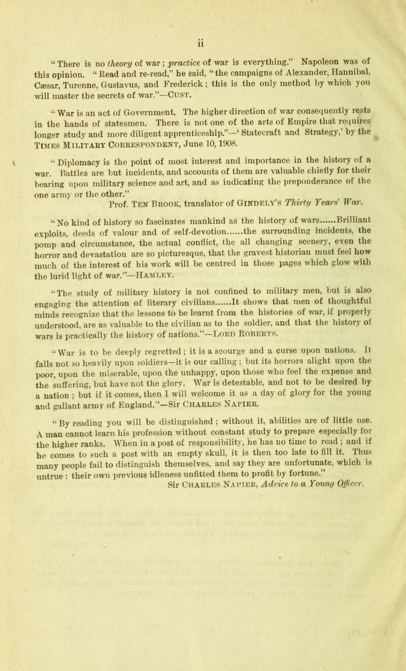 11 « There is no theory of war; practice of war is everything.” Napoleon was of this opinion. “ Read and re-read,” he said, “ the campaigns of Alexander, Hannibal, Caesar, Turenne, Gustavus, and Frederick; this is the only method by which you will master the secrets of war.”—Oust. “ War is an act of Government. The higher direction of war consequently rests in the hands of statesmen. There is not one of the arts of Empire that requires longer study and more diligent apprenticeship.”—1 Statecraft and Strategy, bjr the Times Military Correspondent, June 10,1908. “ Diplomacy is the point of most interest and importance in the history of a war. Battles are but incidents, and accounts of them are valuable chiefly for their bearing upon military science and art, and as indicating the preponderance of the one army or the other.” Prof. Ten Brook, translator of Gindely’s Thirty Years' War. “No kind of history so fascinates mankind as the history of wars Brilliant exploits, deeds of valour and of self-devotion the surrounding incidents, the pomp and circumstance, the actual conflict, the all changing scenery, even the horror and devastation are so picturesque, that the gravest historian must feel how much of the interest of his work will be centred in those pages which glow with the lurid light of war.”—Hamley. “The study of military history is not confined to military men, but is also engaging the attention of literary civilians It shows that men of thoughtful minds recognize that the lessons tb be learnt from the histories of war, if properly understood, are as valuable to the civilian as to the soldier, and that the history of wars is practically the history of nations.”—Lord Roberts. “ War is to be deeply regretted; it is a scourge and a curse upon nations. It falls not so heavily upon soldiers—it is our calling ; but its horrors alight upon the poor, upon the miserable, upon the unhappy, upon those who feel the expense and the suffering, but have not the glory. War is detestable, and not to be desired by a nation ; but if it comes, then I will welcome it as a day of glory for the young and gallant army of England.”—Sir Charles Napier. “ By reading you will be distinguished ; without it, abilities are of little use. A man cannot learn his profession without constant study to prepare especially for the higher ranks. When in a post of responsibility, he has no time to read ; and if he comes to such a post with an empty skull, it is then too late to fill it. Thus many people fail to distinguish themselves, and say they are unfortunate, which is untrue : their own previous idleness unfitted them to profit by fortune.” Sir Charles Napier, Advice to a Young Officer.