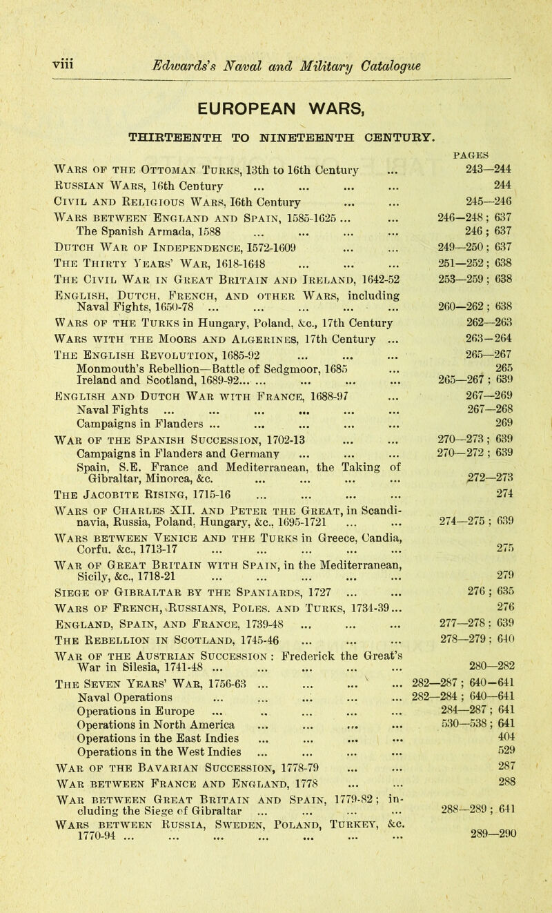 EUROPEAN WARS, THIRTEENTH TO NINETEENTH CENTURY. Wars of the Ottoman Turks, 13th to 16th Century Russian Wars, 16th CeDtury Civil and Religious Wars, I6th Century Wars between England and Spain, 1585-1625 ... The Spanish Armada, 1588 Dutch War of Independence, 1572-1609 The Thirty Years’ War, 1618-1648 The Civil War in Great Britain and Ireland, 1642-52 English, Dutch, French, and other Wars, including Naval Fights, 1650-78 ... Wars of the Turks in Hungary, Poland, &c., 17th Century Wars with the Moors and Algerines, 17th Century ... The English Revolution, 1685-92 Monmouth’s Rebellion—Battle of Sedgmoor, 1685 Ireland and Scotland, 1689-92 English and Dutch War with France, 1688-97 Naval Fights ... Campaigns in Flanders ... War of the Spanish Succession, 1702-13 Campaigns in Flanders and Germany Spain, S.E. France and Mediterranean, the Taking of Gibraltar, Minorca, &c. The Jacobite Rising, 1715-16 Wars of Charles XII. and Peter the Great, in Scandi- navia, Russia, Poland. Hungary, &c., 1695-1721 Wars between Venice and the Turks in Greece, Candia, Corfu. &c., 1713-17 War of Great Britain with Spain, in the Mediterranean, Sicily, &c., 1718-21 Siege of Gibraltar by the Spaniards, 1727 ... Wars of French, Russians, Poles, and Turks, 1734-39... England, Spain, and France, 1739-48 ... The Rebellion in Scotland, 1745-46 War of the Austrian Succession : Frederick the Great’s War in Silesia, 1741-48 ... The Seven Years’ War, 1756-63 ... ... ... ... 282- Naval Operations ... ... ... ... ... 282- Operations in Europe Operations in North America Operations in the East Indies Operations in the West Indies War of the Bavarian Succession, 1778-79 War between France and England, 1778 War between Great Britain and Spain, 1779-82; in- cluding the Siege of Gibraltar Wars between Russia, Sweden, Poland, Turkey, &c. 1770-94 PAGES 243—244 244 245—246 246-248; 637 246; 637 249—250; 637 251—252; 638 253—259; 638 260—262 ; 638 262— 263 263- 264 265—267 265 265—267 ; 639 267—269 267—268 269 270—273; 639 270—272 ; 639 272—273 274 274—275 ; 639 275 279 276 ; 635 276 277— 278; 639 278— 279; 640 280—282 -287 ; 640 -641 -284 ; 640—641 284—287; 641 530—538; 641 404 529 287 288 288—289; 641 289—290