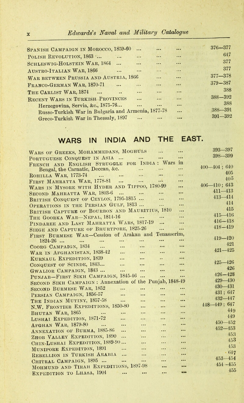 Spanish Campaign in Morocco, 1859-60 ... Polish Revolution, 1863 ... Schleswig-Holstein War, 1864 ... Austro-Italian War, 1866 War between Prussia and Austria, 1866 Franco-German War, 1870-71 The Carlist War, 1874 ... Recent Wtars in Turkish-Provinces Herzegovina, Servia, &c., 1875-76... Russo-Turkish War in Bulgaria and Armenia, 1877-78 Greco-Turkish War in Thessaly, 1897 376— 377 647 377 377 377— 378 379-387 388 388—392 388 388—391 391—392 WARS IN INDIA AND THE EAST. Wars of Greeks, Mohammedans, Moghuls Portuguese Conquest in Asia ... French and English Struggle for India : Wars in Bengal, the Carnatic, Deccan, &c. Eohilla War, 1773-74 First Mahratta War, 1778-81 Wars in Mysore with Hyder and Tippoo, 1780-99 Second Mahratta War, 1803-6 ... British Conquest of Ceylon, 1795-1815 ... Operations in the Persian Gulf, 1813 ... British Capture of Bourbon and Mauritius, 1810 The Goorka War—Nepal, 1814-16 PlNDAREE AND LAST MAHRATTA WARS, 1817-19 ... Siege and Capture of Bhurtpore, 1825-26 First Burmese War—Cession of Arakan and Tenasserim, 1824-26 Coorg Campaign, 1834 War in Afghanistan, 1838-42 ... ... ... — Kurnaul Expedition, 1839 Conquest of Scinde, 1843... Gwalior Campaign, 1843 ... Punjab—First Sikh Campaign, 1845-46 ... Second Sikh Campaign : Annexation of the Punjab, 1848-49 Second Burmese War, 1852 Persian Campaign, 1856-57 The Indian Mutiny, 1857-58 N.W. Frontier Expeditions, 1850-80 Bhutan War, 1865 Lushai Expedition, 1871-72 Afghan War, 1879-80 ... ^ Annexation of Burma, 1885-86 Zhob Valley Expedition, 1890 ... Chin-Lushai Expedition, 1889-90... Munipore Expedition, 1891 Rebellion in Turkish Arabia ... Chitral Campaign, 1895 ... Mohmund and Tirah Expeditions, 1897-98 Expedition to Lhasa, 1904 393—397 398—399 400—404 '; 640 405 405 406—410; 643 411—413 413—414 414 415 415— 416 416- 418 418- 419 419— 420 421 421—425 425— 426 426 426- 428 429— 430 430- 431 431; 647 432—447 448—449; 647 449 449 450—452 452— 453 453 453 453 - (547 453— 454 454— 455 455