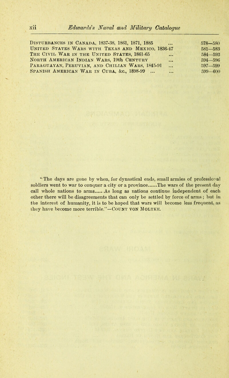 Disturbances in Canada, 1887-38, 1861, 1871, 1885 ... 578—580 United States Wars with Texas and Mexico. 1836-17 581—583 The Civil War in the United States, 1861-65 ... 584—593 North American Indian Wars, 19th Century ... 594—596 Paraguayan, Peruvian, and Chilian Wars, 1845-91 ... 597—599 Spanish American War in Cuba, &c., 1898-99 ... ... 599—600 “ The days are gone by when, for dynastical ends, small armies of professional soldiers went to war to conquer a city or a province The wars of the present day call whole nations to arms As long as nations continue independent of each other there will be disagreements that can only be settled by force of arms ; but in the interest of humanity, it is to be hoped that wars will become less frequent, as they have become more terrible.”—Count von Moltke.